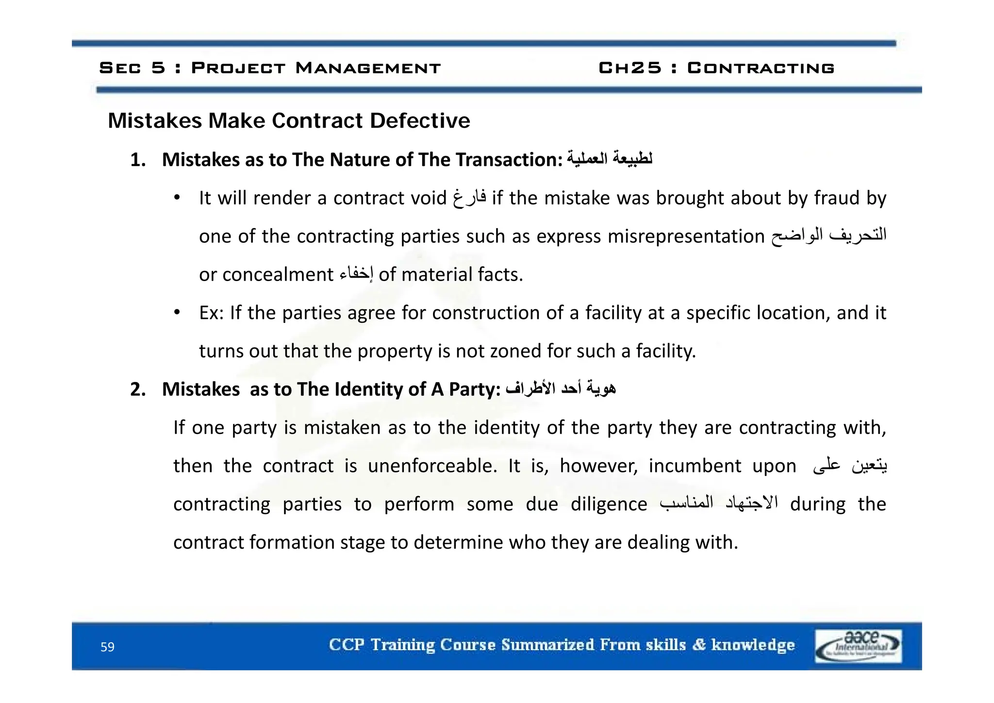i k k C f i
Sec 5 : Project Management Ch25 : Contracting
Mistakes Make Contract Defective
1. Mistakes as to The Nature of The Transaction: ‫لطبيعة‬
‫العملية‬
It ill d t t id ‫غ‬ ‫فا‬ if th i t k b ht b t b f d b
• It will render a contract void ‫فارغ‬ if the mistake was brought about by fraud by
one of the contracting parties such as express misrepresentation ‫التحريف‬
‫الواضح‬
or concealment ‫إخفا‬ of material facts
or concealment ‫إخفاء‬ of material facts.
• Ex: If the parties agree for construction of a facility at a specific location, and it
turns out that the property is not zoned for such a facility
turns out that the property is not zoned for such a facility.
2. Mistakes as to The Identity of A Party: ‫ھوية‬
‫أحد‬
‫األطراف‬
If one party is mistaken as to the identity of the party they are contracting with
If one party is mistaken as to the identity of the party they are contracting with,
then the contract is unenforceable. It is, however, incumbent upon ‫يتعين‬
‫على‬
contracting parties to perform some due diligence ‫االجتھاد‬
‫المناسب‬ during the
g p p g ‫ھ‬ ‫ج‬
‫ب‬ g
contract formation stage to determine who they are dealing with.
59
 