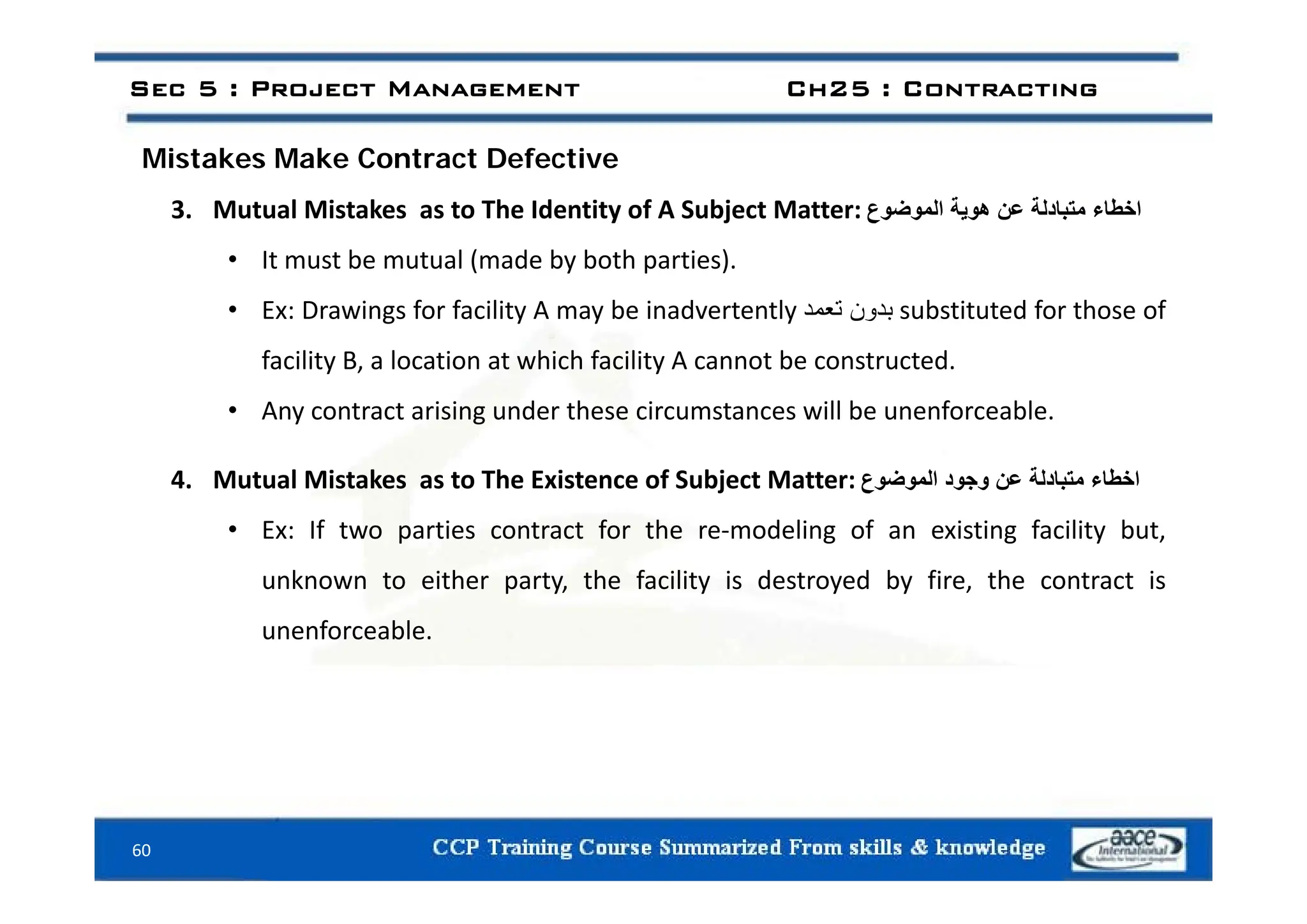 i k k C f i
Sec 5 : Project Management Ch25 : Contracting
Mistakes Make Contract Defective
3. Mutual Mistakes as to The Identity of A Subject Matter: ‫اخطاء‬
‫متبادلة‬
‫عن‬
‫ھوية‬
‫الموضوع‬
It t b t l ( d b b th ti )
• It must be mutual (made by both parties).
• Ex: Drawings for facility A may be inadvertently ‫بدون‬
‫تعمد‬ substituted for those of
facility B a location at which facility A cannot be constructed
facility B, a location at which facility A cannot be constructed.
• Any contract arising under these circumstances will be unenforceable.
4. Mutual Mistakes as to The Existence of Subject Matter: ‫اخطاء‬
‫متبادلة‬
‫عن‬
‫وجود‬
‫الموضوع‬
• Ex: If two parties contract for the re‐modeling of an existing facility but,
unknown to either party, the facility is destroyed by fire, the contract is
unenforceable.
60
 