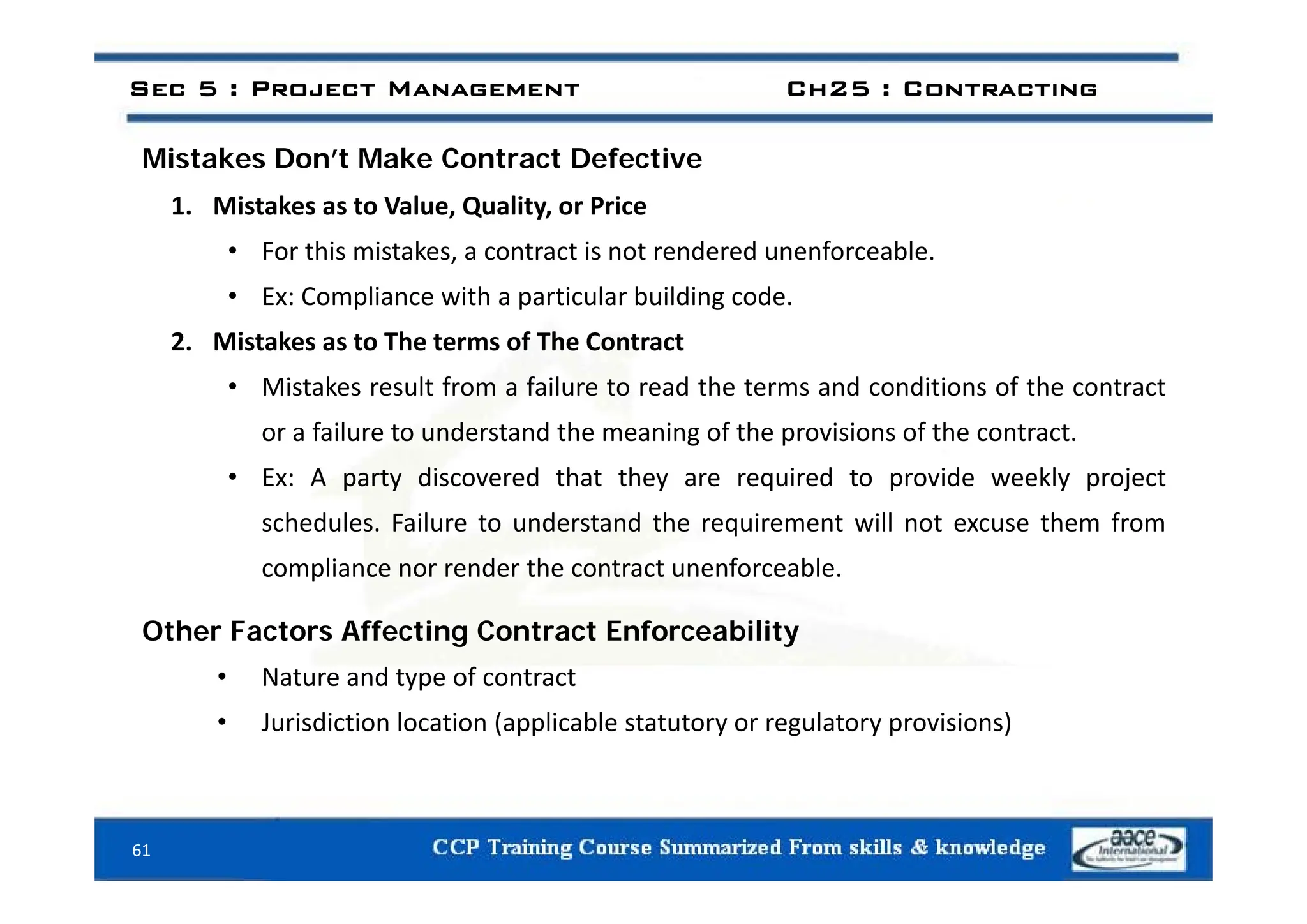 i k ’ k C f i
Sec 5 : Project Management Ch25 : Contracting
Mistakes Don’t Make Contract Defective
1. Mistakes as to Value, Quality, or Price
• For this mistakes a contract is not rendered unenforceable
• For this mistakes, a contract is not rendered unenforceable.
• Ex: Compliance with a particular building code.
2. Mistakes as to The terms of The Contract
• Mistakes result from a failure to read the terms and conditions of the contract
or a failure to understand the meaning of the provisions of the contract.
• Ex: A party discovered that they are required to provide weekly project
schedules. Failure to understand the requirement will not excuse them from
compliance nor render the contract unenforceable
compliance nor render the contract unenforceable.
Other Factors Affecting Contract Enforceability
N t d t f t t
• Nature and type of contract
• Jurisdiction location (applicable statutory or regulatory provisions)
61
 