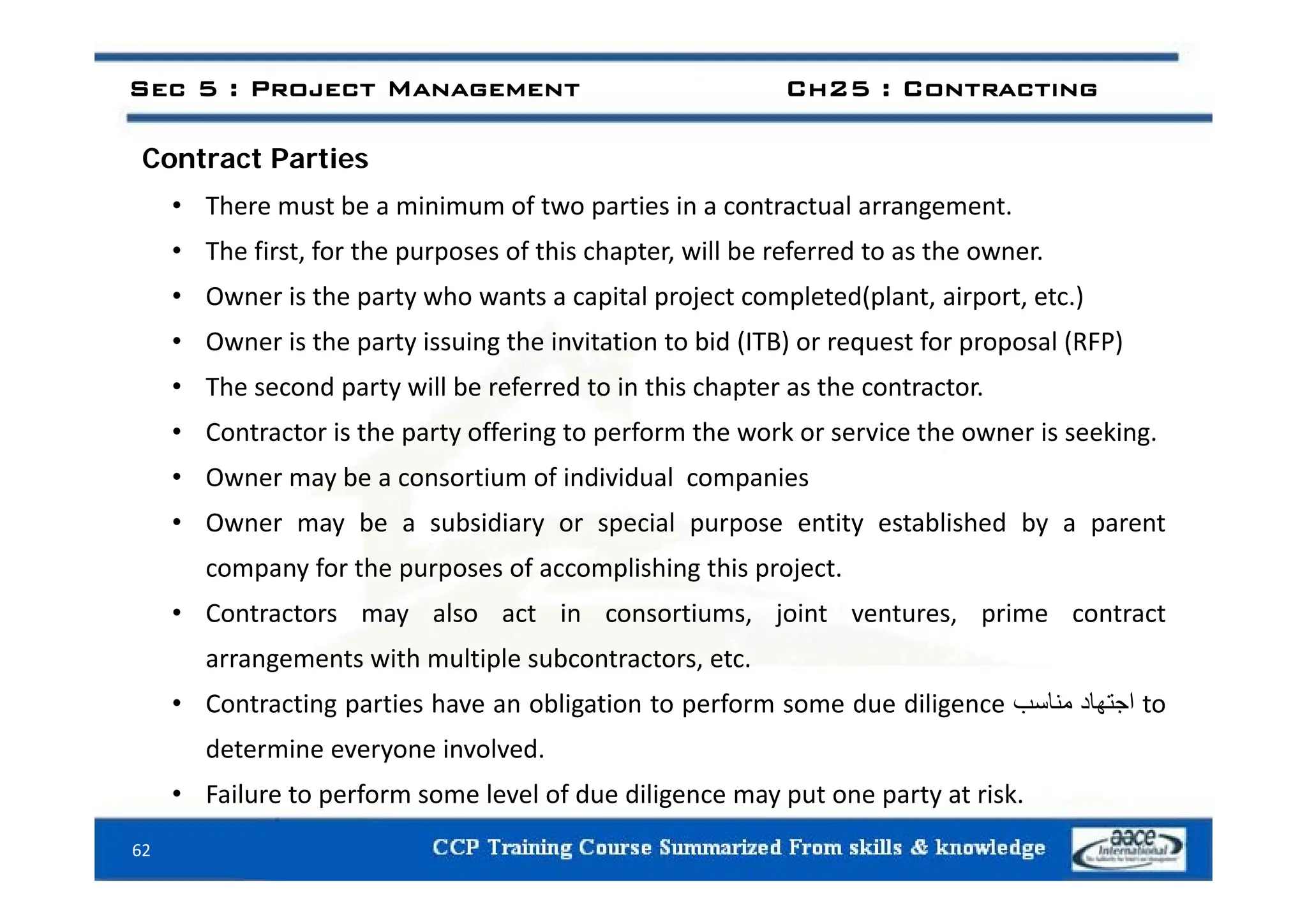 C i
Sec 5 : Project Management Ch25 : Contracting
Contract Parties
• There must be a minimum of two parties in a contractual arrangement.
• The first for the purposes of this chapter will be referred to as the owner
• The first, for the purposes of this chapter, will be referred to as the owner.
• Owner is the party who wants a capital project completed(plant, airport, etc.)
• Owner is the party issuing the invitation to bid (ITB) or request for proposal (RFP)
• The second party will be referred to in this chapter as the contractor.
• Contractor is the party offering to perform the work or service the owner is seeking.
• Owner may be a consortium of individual companies
• Owner may be a subsidiary or special purpose entity established by a parent
company for the purposes of accomplishing this project
company for the purposes of accomplishing this project.
• Contractors may also act in consortiums, joint ventures, prime contract
arrangements with multiple subcontractors, etc.
g p
• Contracting parties have an obligation to perform some due diligence ‫اجتھاد‬
‫مناسب‬ to
determine everyone involved.
62
• Failure to perform some level of due diligence may put one party at risk.
 