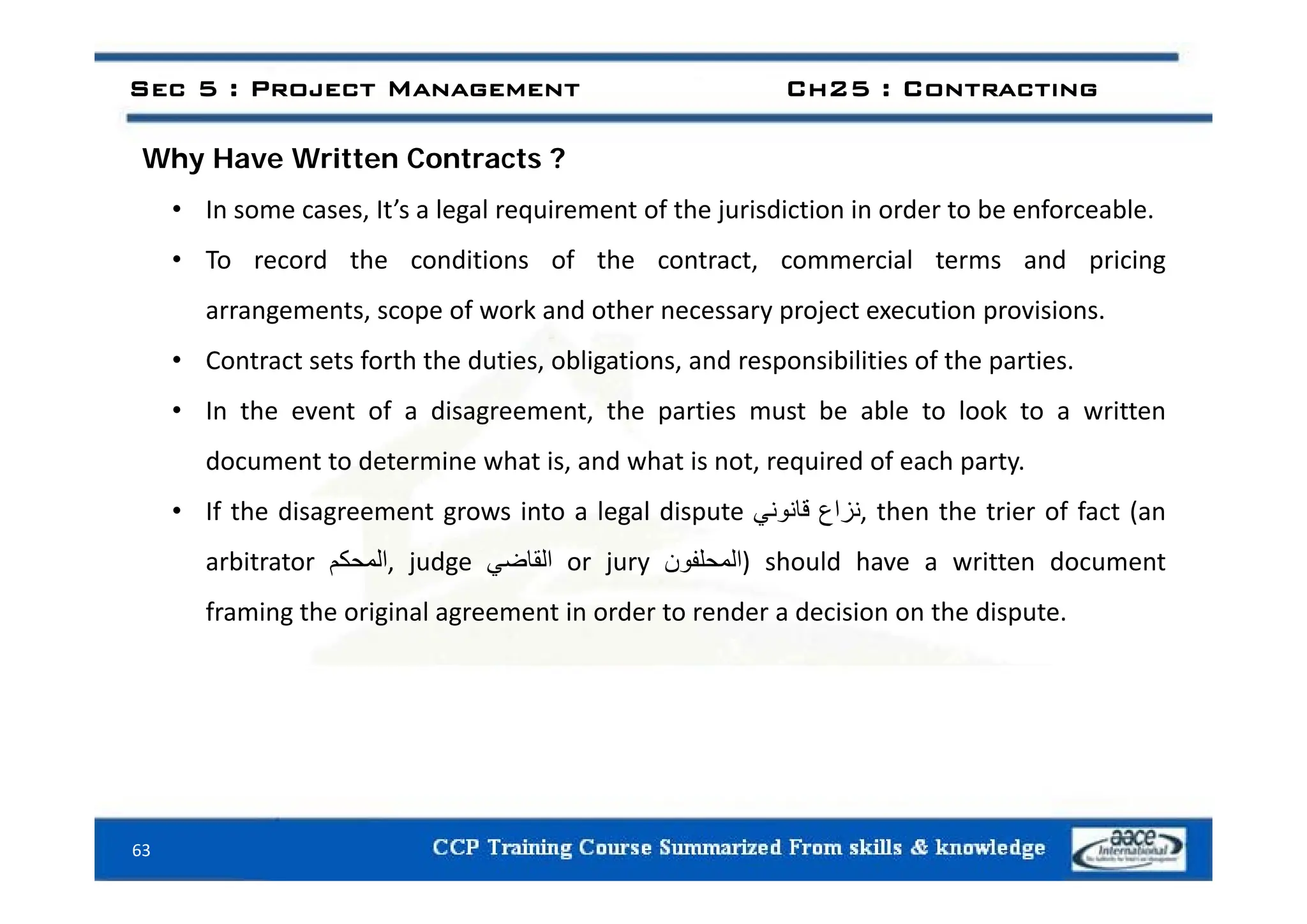 h i C ?
Sec 5 : Project Management Ch25 : Contracting
Why Have Written Contracts ?
• In some cases, It’s a legal requirement of the jurisdiction in order to be enforceable.
T d th diti f th t t i l t d i i
• To record the conditions of the contract, commercial terms and pricing
arrangements, scope of work and other necessary project execution provisions.
• Contract sets forth the duties obligations and responsibilities of the parties
• Contract sets forth the duties, obligations, and responsibilities of the parties.
• In the event of a disagreement, the parties must be able to look to a written
document to determine what is and what is not required of each party
document to determine what is, and what is not, required of each party.
• If the disagreement grows into a legal dispute ‫نزاع‬
‫قانوني‬ , then the trier of fact (an
arbitrator ‫المحكم‬ judge ‫القاضي‬ or jury ‫)المحلفون‬ should have a written document
arbitrator ‫م‬ ‫ا‬, judge ‫ي‬ ‫ا‬ or jury ‫ون‬ ‫)ا‬ should have a written document
framing the original agreement in order to render a decision on the dispute.
63
 