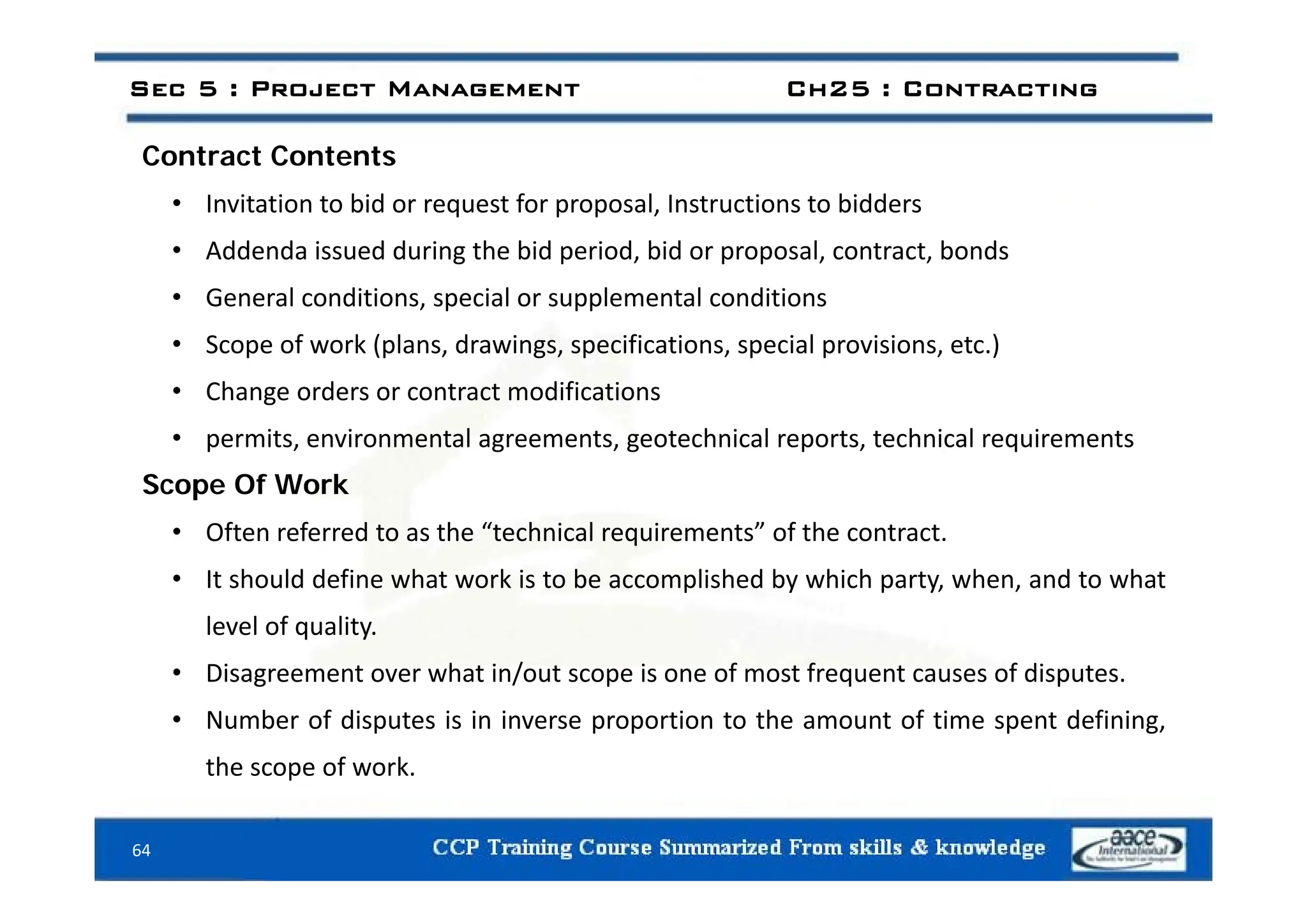 C t t C t t
Sec 5 : Project Management Ch25 : Contracting
Contract Contents
• Invitation to bid or request for proposal, Instructions to bidders
• Addenda issued during the bid period bid or proposal contract bonds
• Addenda issued during the bid period, bid or proposal, contract, bonds
• General conditions, special or supplemental conditions
• Scope of work (plans, drawings, specifications, special provisions, etc.)
p (p , g , p , p p , )
• Change orders or contract modifications
• permits, environmental agreements, geotechnical reports, technical requirements
Scope Of Work
• Often referred to as the “technical requirements” of the contract.
• It should define what work is to be accomplished by which party, when, and to what
level of quality.
• Disagreement over what in/out scope is one of most frequent causes of disputes
• Disagreement over what in/out scope is one of most frequent causes of disputes.
• Number of disputes is in inverse proportion to the amount of time spent defining,
the scope of work.
64
p
 
