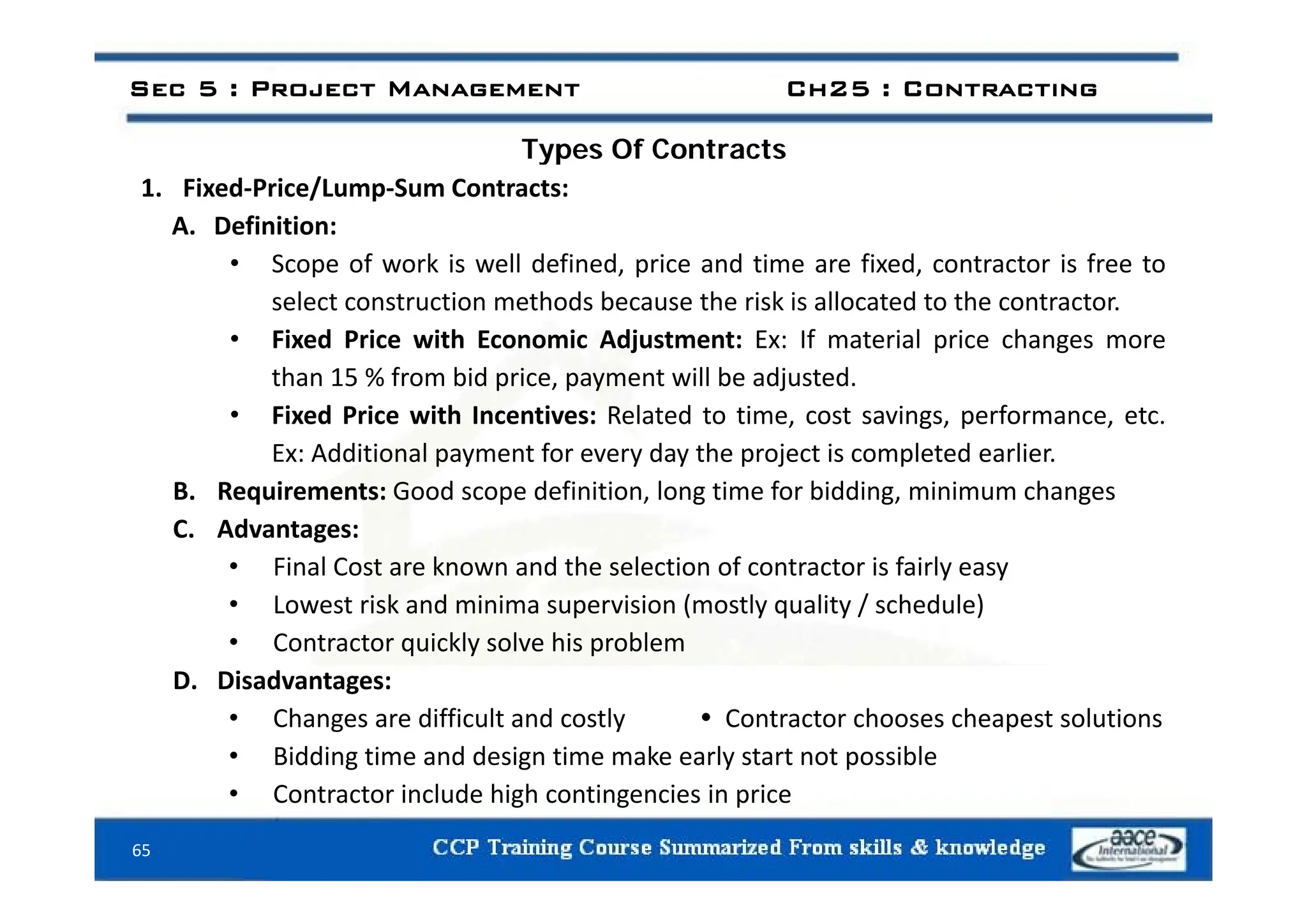 Types Of Contracts
Sec 5 : Project Management Ch25 : Contracting
Types Of Contracts
1. Fixed‐Price/Lump‐Sum Contracts:
A. Definition:
• Scope of work is well defined, price and time are fixed, contractor is free to
select construction methods because the risk is allocated to the contractor.
• Fixed Price with Economic Adjustment: Ex: If material price changes more
than 15 % from bid price, payment will be adjusted.
• Fixed Price with Incentives: Related to time, cost savings, performance, etc.
Ex: Additional payment for every day the project is completed earlier.
x: Additional payment for every day the project is completed earlier.
B. Requirements: Good scope definition, long time for bidding, minimum changes
C. Advantages:
• Final Cost are known and the selection of contractor is fairly easy
• Final Cost are known and the selection of contractor is fairly easy
• Lowest risk and minima supervision (mostly quality / schedule)
• Contractor quickly solve his problem
i d
D. Disadvantages:
• Changes are difficult and costly  Contractor chooses cheapest solutions
• Bidding time and design time make early start not possible
65
• Contractor include high contingencies in price
 