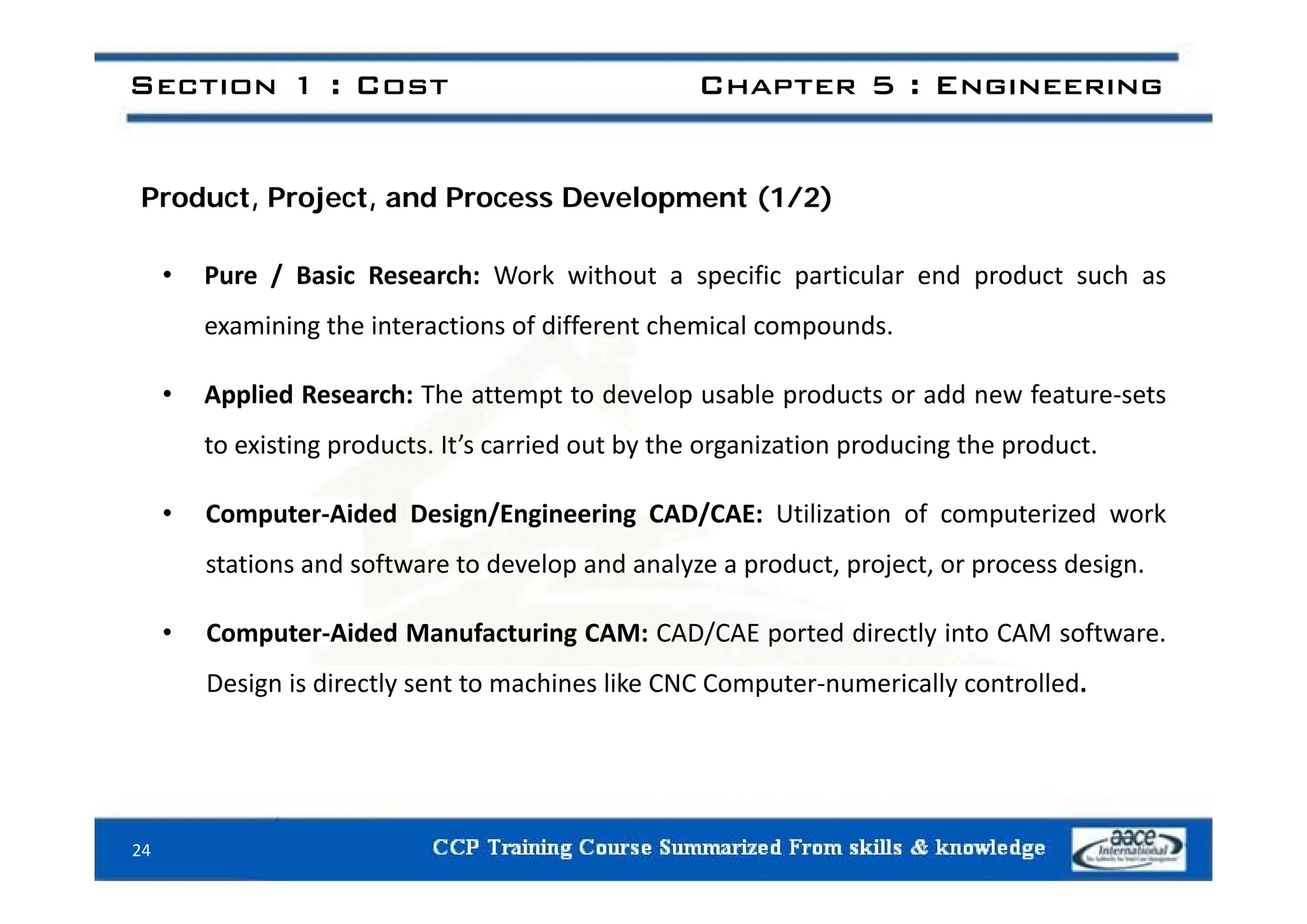 Section 1 : Cost Chapter 5 : Engineering
Product, Project, and Process Development (1/2)
• Pure / Basic Research: Work without a specific particular end product such as
examining the interactions of different chemical compounds.
• Applied Research: The attempt to develop usable products or add new feature‐sets
to existing products. It’s carried out by the organization producing the product.
• Computer‐Aided Design/Engineering CAD/CAE: Utilization of computerized work
stations and software to develop and analyze a product project or process design
stations and software to develop and analyze a product, project, or process design.
• Computer‐Aided Manufacturing CAM: CAD/CAE ported directly into CAM software.
Design is directly sent to machines like CNC Computer‐numerically controlled.
24
 