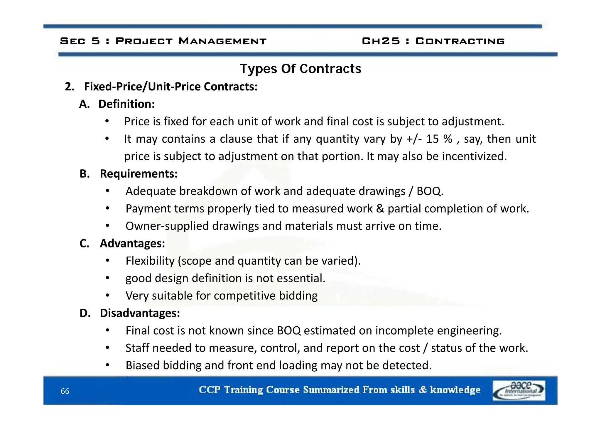 Types Of Contracts
Sec 5 : Project Management Ch25 : Contracting
Types Of Contracts
2. Fixed‐Price/Unit‐Price Contracts:
A. Definition:
• Price is fixed for each unit of work and final cost is subject to adjustment.
• It may contains a clause that if any quantity vary by +/‐ 15 % , say, then unit
price is subject to adjustment on that portion. It may also be incentivized.
B. Requirements:
• Adequate breakdown of work and adequate drawings / BOQ.
• Payment terms properly tied to measured work & partial completion of work.
Payment terms properly tied to measured work & partial completion of work.
• Owner‐supplied drawings and materials must arrive on time.
C. Advantages:
• Flexibility (scope and quantity can be varied)
• Flexibility (scope and quantity can be varied).
• good design definition is not essential.
• Very suitable for competitive bidding
i d
D. Disadvantages:
• Final cost is not known since BOQ estimated on incomplete engineering.
• Staff needed to measure, control, and report on the cost / status of the work.
66
• Biased bidding and front end loading may not be detected.
 