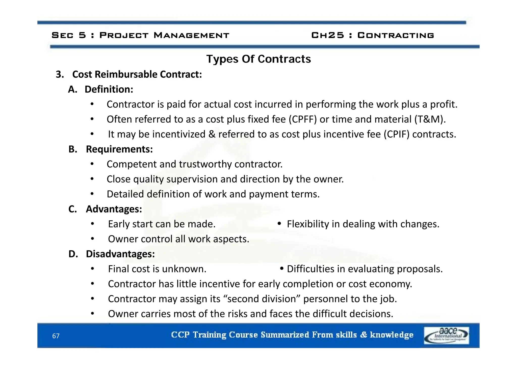 Types Of Contracts
Sec 5 : Project Management Ch25 : Contracting
Types Of Contracts
3. Cost Reimbursable Contract:
A. Definition:
• Contractor is paid for actual cost incurred in performing the work plus a profit.
• Often referred to as a cost plus fixed fee (CPFF) or time and material (T&M).
• It may be incentivized & referred to as cost plus incentive fee (CPIF) contracts.
B. Requirements:
• Competent and trustworthy contractor.
• Close quality supervision and direction by the owner.
Close quality supervision and direction by the owner.
• Detailed definition of work and payment terms.
C. Advantages:
• Early start can be made  Flexibility in dealing with changes
• Early start can be made.  Flexibility in dealing with changes.
• Owner control all work aspects.
D. Disadvantages:
i l i k iffi l i i l i l
• Final cost is unknown.  Difficulties in evaluating proposals.
• Contractor has little incentive for early completion or cost economy.
• Contractor may assign its “second division” personnel to the job.
67
• Owner carries most of the risks and faces the difficult decisions.
 