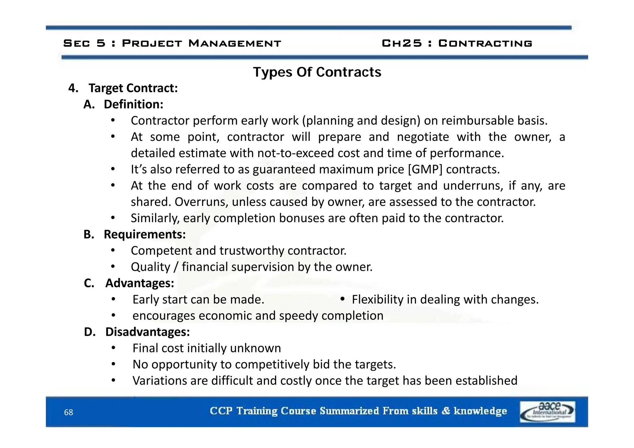 Types Of Contracts
Sec 5 : Project Management Ch25 : Contracting
Types Of Contracts
4. Target Contract:
A. Definition:
• Contractor perform early work (planning and design) on reimbursable basis
Contractor perform early work (planning and design) on reimbursable basis.
• At some point, contractor will prepare and negotiate with the owner, a
detailed estimate with not‐to‐exceed cost and time of performance.
• It’s also referred to as guaranteed maximum price [GMP] contracts.
It s also referred to as guaranteed maximum price [GMP] contracts.
• At the end of work costs are compared to target and underruns, if any, are
shared. Overruns, unless caused by owner, are assessed to the contractor.
• Similarly, early completion bonuses are often paid to the contractor.
y, y p p
B. Requirements:
• Competent and trustworthy contractor.
• Quality / financial supervision by the owner.
C. Advantages:
• Early start can be made.  Flexibility in dealing with changes.
• encourages economic and speedy completion
D. Disadvantages:
• Final cost initially unknown
• No opportunity to competitively bid the targets.
V i i diffi l d l h h b bli h d
68
• Variations are difficult and costly once the target has been established
 