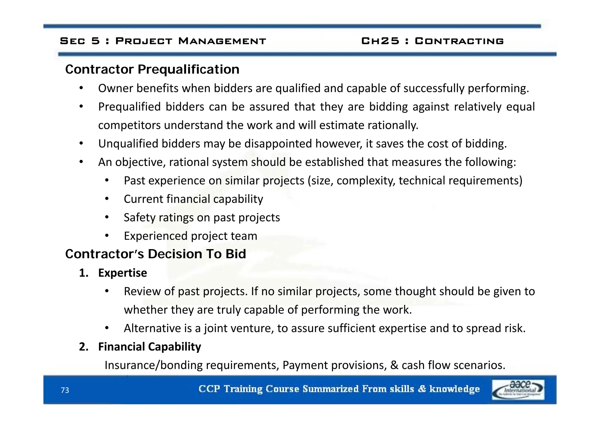 Contractor Prequalification
Sec 5 : Project Management Ch25 : Contracting
Contractor Prequalification
• Owner benefits when bidders are qualified and capable of successfully performing.
• Prequalified bidders can be assured that they are bidding against relatively equal
competitors understand the work and will estimate rationally.
• Unqualified bidders may be disappointed however, it saves the cost of bidding.
• An objective rational system should be established that measures the following:
An objective, rational system should be established that measures the following:
• Past experience on similar projects (size, complexity, technical requirements)
• Current financial capability
• Safety ratings on past projects
• Experienced project team
Contractor’s Decision To Bid
1. Expertise
• Review of past projects. If no similar projects, some thought should be given to
whether they are truly capable of performing the work
whether they are truly capable of performing the work.
• Alternative is a joint venture, to assure sufficient expertise and to spread risk.
2. Financial Capability
73
Insurance/bonding requirements, Payment provisions, & cash flow scenarios.
 