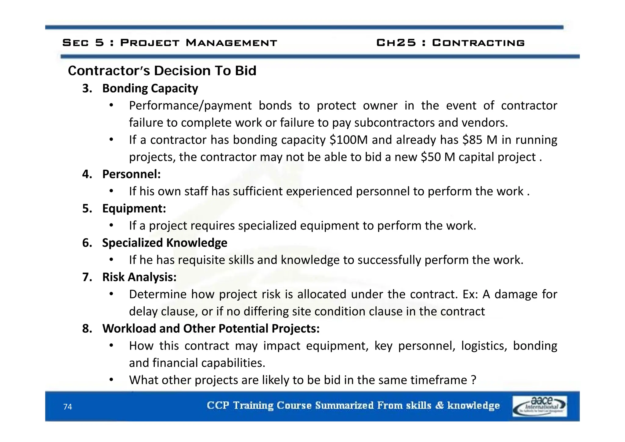 Contractor’s Decision To Bid
Sec 5 : Project Management Ch25 : Contracting
Contractor s Decision To Bid
3. Bonding Capacity
• Performance/payment bonds to protect owner in the event of contractor
failure to complete work or failure to pay subcontractors and vendors
failure to complete work or failure to pay subcontractors and vendors.
• If a contractor has bonding capacity $100M and already has $85 M in running
projects, the contractor may not be able to bid a new $50 M capital project .
4 P l
4. Personnel:
• If his own staff has sufficient experienced personnel to perform the work .
5. Equipment:
f l d f h k
• If a project requires specialized equipment to perform the work.
6. Specialized Knowledge
• If he has requisite skills and knowledge to successfully perform the work.
7. Risk Analysis:
• Determine how project risk is allocated under the contract. Ex: A damage for
delay clause, or if no differing site condition clause in the contract
8. Workload and Other Potential Projects:
• How this contract may impact equipment, key personnel, logistics, bonding
and financial capabilities.
74
• What other projects are likely to be bid in the same timeframe ?
 