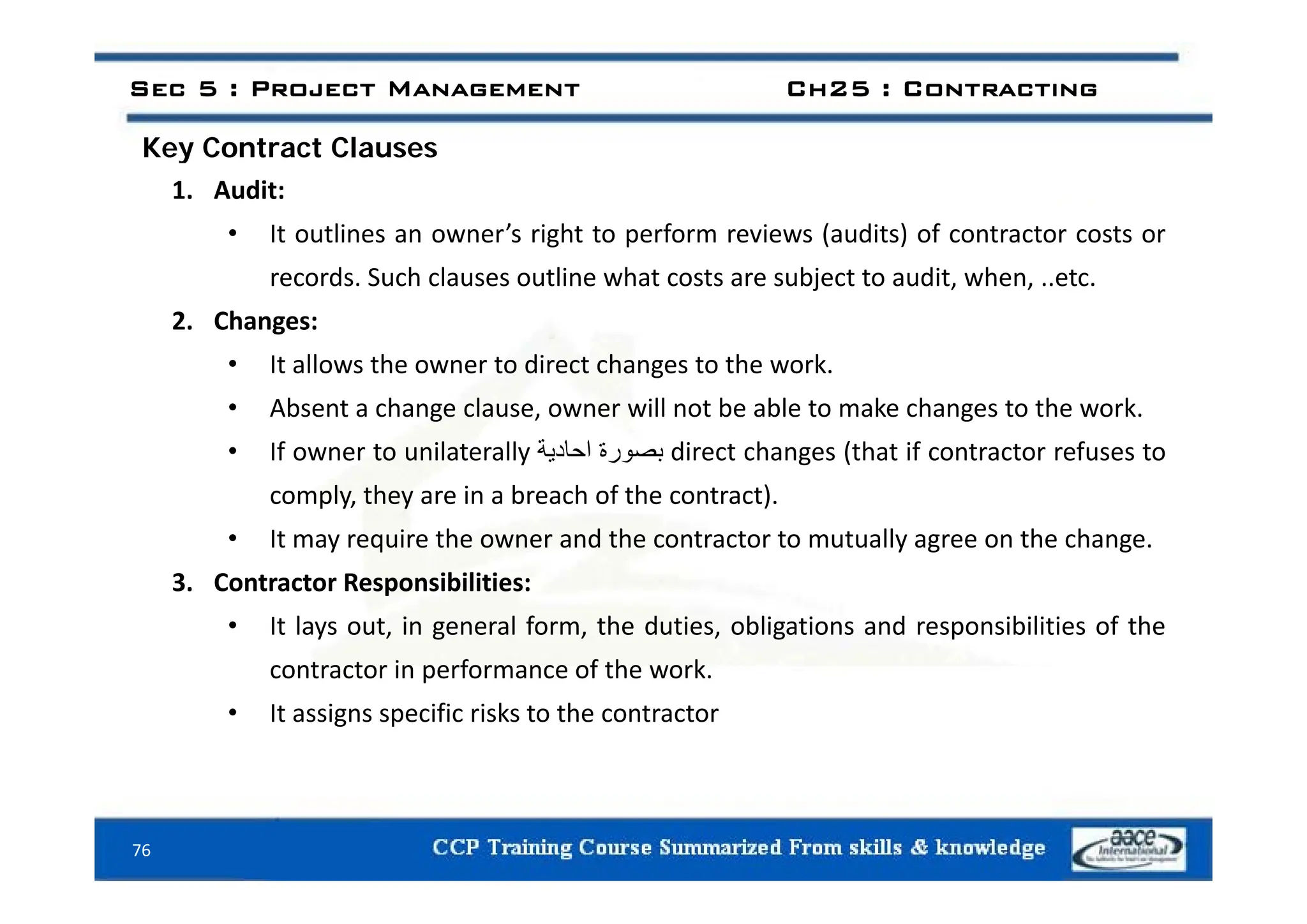 Key Contract Clauses
Sec 5 : Project Management Ch25 : Contracting
Key Contract Clauses
1. Audit:
• It outlines an owner’s right to perform reviews (audits) of contractor costs or
records. Such clauses outline what costs are subject to audit, when, ..etc.
2. Changes:
It ll th t di t h t th k
• It allows the owner to direct changes to the work.
• Absent a change clause, owner will not be able to make changes to the work.
• If owner to unilaterally ‫بصورة‬
‫احادية‬ direct changes (that if contractor refuses to
y ‫ور‬
‫ي‬ g (
comply, they are in a breach of the contract).
• It may require the owner and the contractor to mutually agree on the change.
3. Contractor Responsibilities:
• It lays out, in general form, the duties, obligations and responsibilities of the
contractor in performance of the work
contractor in performance of the work.
• It assigns specific risks to the contractor
76
 