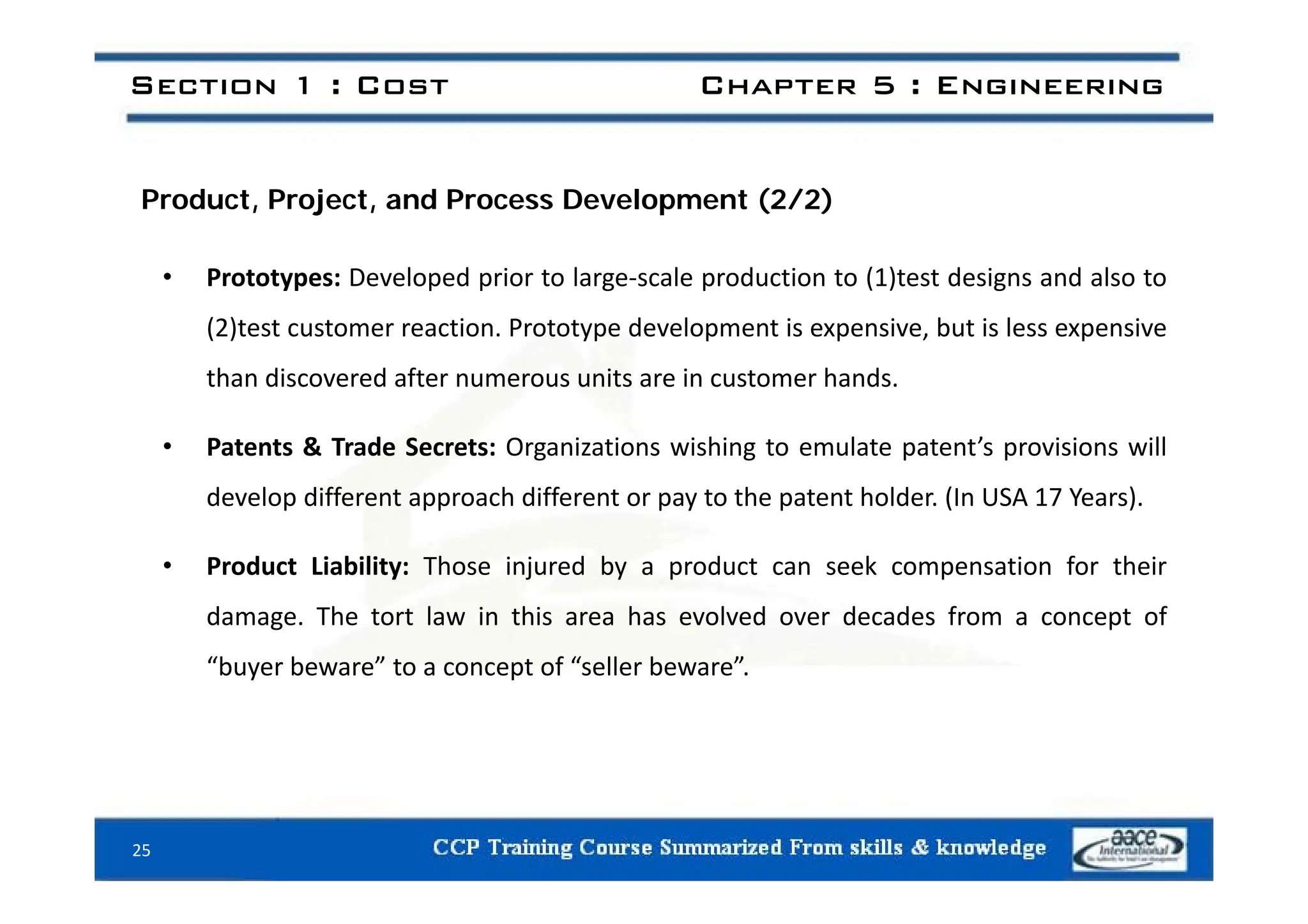 Section 1 : Cost Chapter 5 : Engineering
Product, Project, and Process Development (2/2)
• Prototypes: Developed prior to large‐scale production to (1)test designs and also to
(2)test customer reaction. Prototype development is expensive, but is less expensive
than discovered after numerous units are in customer hands.
• Patents & Trade Secrets: Organizations wishing to emulate patent’s provisions will
develop different approach different or pay to the patent holder. (In USA 17 Years).
• Product Liability: Those injured by a product can seek compensation for their
• Product Liability: Those injured by a product can seek compensation for their
damage. The tort law in this area has evolved over decades from a concept of
“buyer beware” to a concept of “seller beware”
buyer beware to a concept of seller beware .
25
 