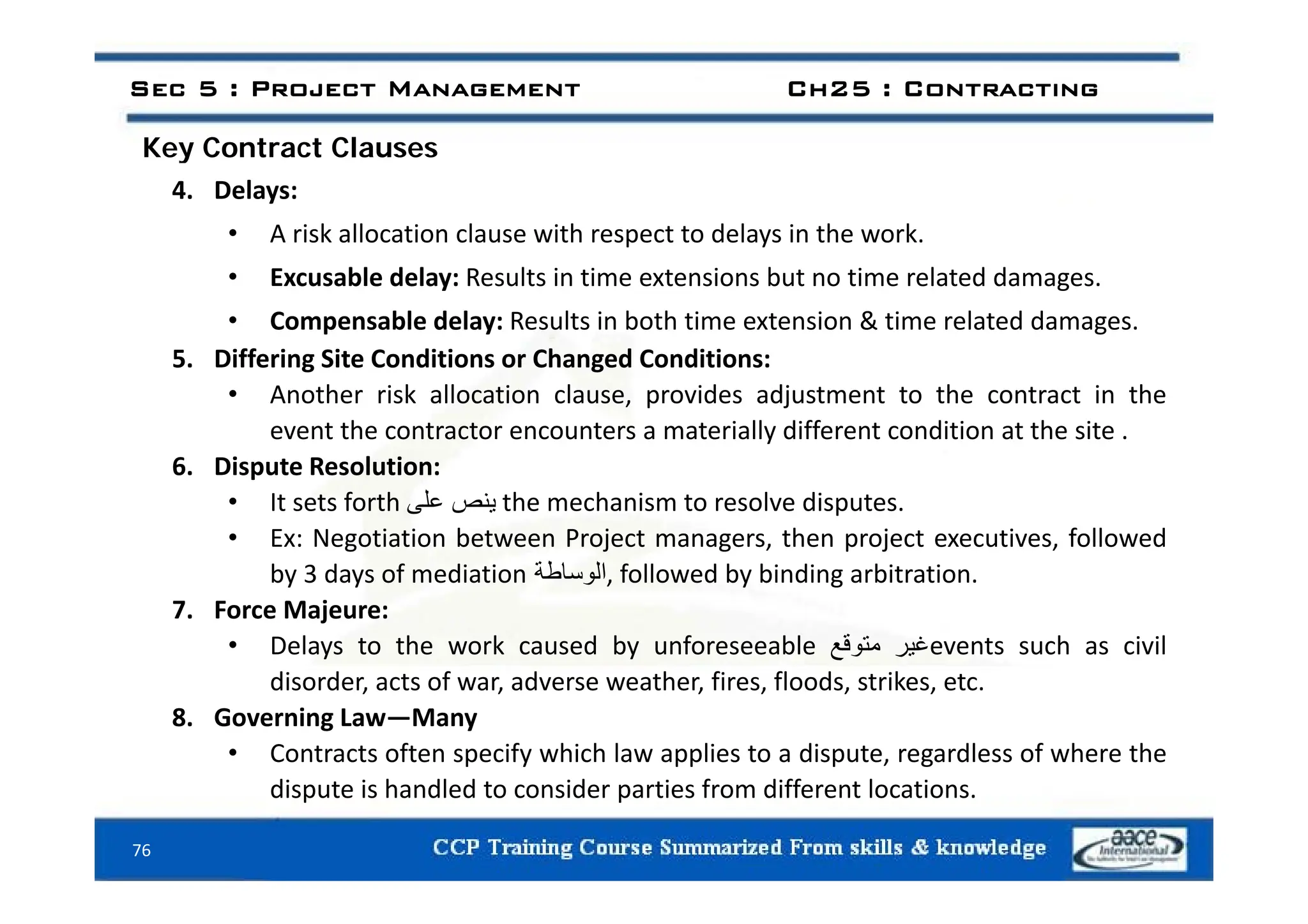 Key Contract Clauses
Sec 5 : Project Management Ch25 : Contracting
Key Contract Clauses
4. Delays:
• A risk allocation clause with respect to delays in the work.
• Excusable delay: Results in time extensions but no time related damages.
• Compensable delay: Results in both time extension & time related damages.
5 Differing Site Conditions or Changed Conditions:
5. Differing Site Conditions or Changed Conditions:
• Another risk allocation clause, provides adjustment to the contract in the
event the contractor encounters a materially different condition at the site .
6 Disp te Resol tion
6. Dispute Resolution:
• It sets forth ‫ينص‬
‫على‬ the mechanism to resolve disputes.
• Ex: Negotiation between Project managers, then project executives, followed
b 3 d f di ti ‫اطة‬ ‫ال‬ f ll d b bi di bit ti
by 3 days of mediation ‫الوساطة‬, followed by binding arbitration.
7. Force Majeure:
• Delays to the work caused by unforeseeable ‫غير‬
‫متوقع‬ events such as civil
d d f d h f fl d k
disorder, acts of war, adverse weather, fires, floods, strikes, etc.
8. Governing Law—Many
• Contracts often specify which law applies to a dispute, regardless of where the
76
dispute is handled to consider parties from different locations.
 