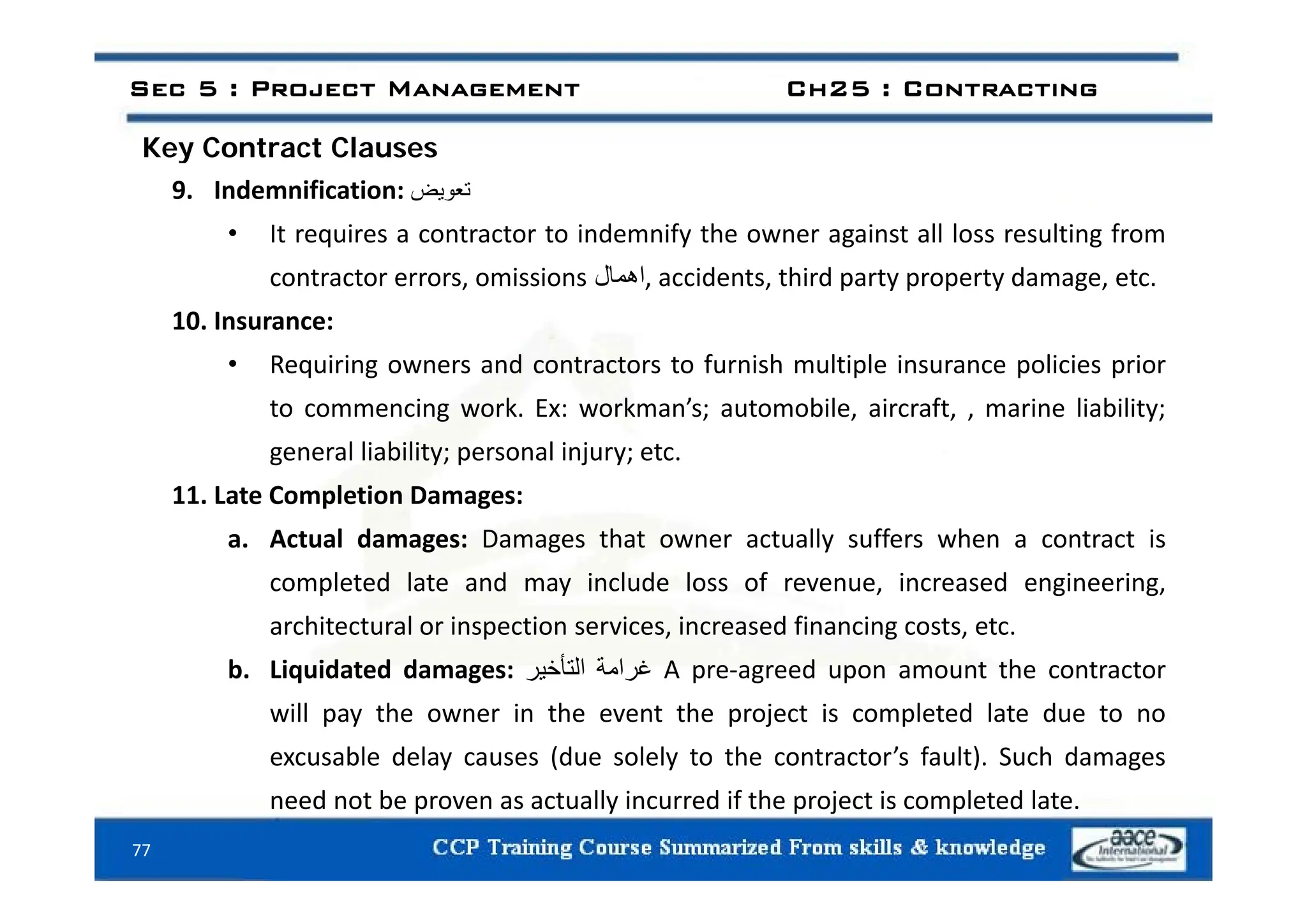 Key Contract Clauses
Sec 5 : Project Management Ch25 : Contracting
Key Contract Clauses
9. Indemnification: ‫تعويض‬
• It requires a contractor to indemnify the owner against all loss resulting from
contractor errors, omissions ‫اھمال‬, accidents, third party property damage, etc.
10. Insurance:
R i i d t t t f i h lti l i li i i
• Requiring owners and contractors to furnish multiple insurance policies prior
to commencing work. Ex: workman’s; automobile, aircraft, , marine liability;
general liability; personal injury; etc.
g y; p j y;
11. Late Completion Damages:
a. Actual damages: Damages that owner actually suffers when a contract is
completed late and may include loss of revenue, increased engineering,
architectural or inspection services, increased financing costs, etc.
b Liquidated damages: ‫غرامة‬
‫التأخير‬ A pre‐agreed upon amount the contractor
b. Liquidated damages: ‫غرامة‬
‫التأخير‬ A pre‐agreed upon amount the contractor
will pay the owner in the event the project is completed late due to no
excusable delay causes (due solely to the contractor’s fault). Such damages
77
need not be proven as actually incurred if the project is completed late.
 
