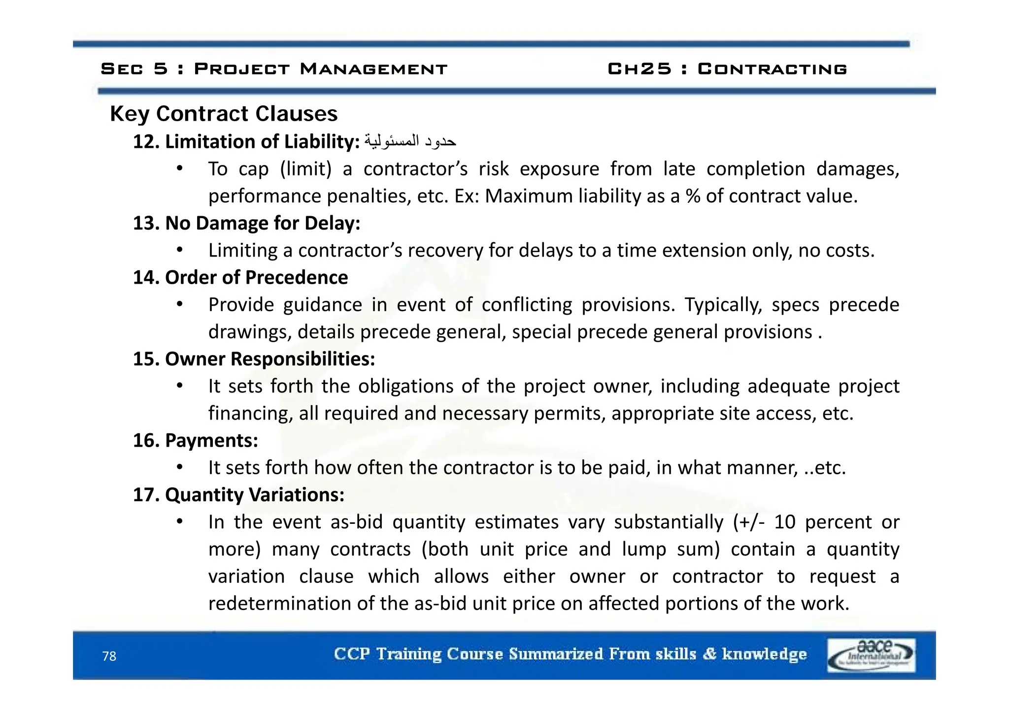Key Contract Clauses
Sec 5 : Project Management Ch25 : Contracting
Key Contract Clauses
12. Limitation of Liability: ‫حدود‬
‫المسئولية‬
• To cap (limit) a contractor’s risk exposure from late completion damages,
performance penalties etc Ex: Maximum liability as a % of contract value
performance penalties, etc. Ex: Maximum liability as a % of contract value.
13. No Damage for Delay:
• Limiting a contractor’s recovery for delays to a time extension only, no costs.
14 Order of Precedence
14. Order of Precedence
• Provide guidance in event of conflicting provisions. Typically, specs precede
drawings, details precede general, special precede general provisions .
15 Owner Responsibilities:
15. Owner Responsibilities:
• It sets forth the obligations of the project owner, including adequate project
financing, all required and necessary permits, appropriate site access, etc.
16 Payments:
16. Payments:
• It sets forth how often the contractor is to be paid, in what manner, ..etc.
17. Quantity Variations:
I th t bid tit ti t b t ti ll (+/ 10 t
• In the event as‐bid quantity estimates vary substantially (+/‐ 10 percent or
more) many contracts (both unit price and lump sum) contain a quantity
variation clause which allows either owner or contractor to request a
d t i ti f th bid it i ff t d ti f th k
78
redetermination of the as‐bid unit price on affected portions of the work.
 