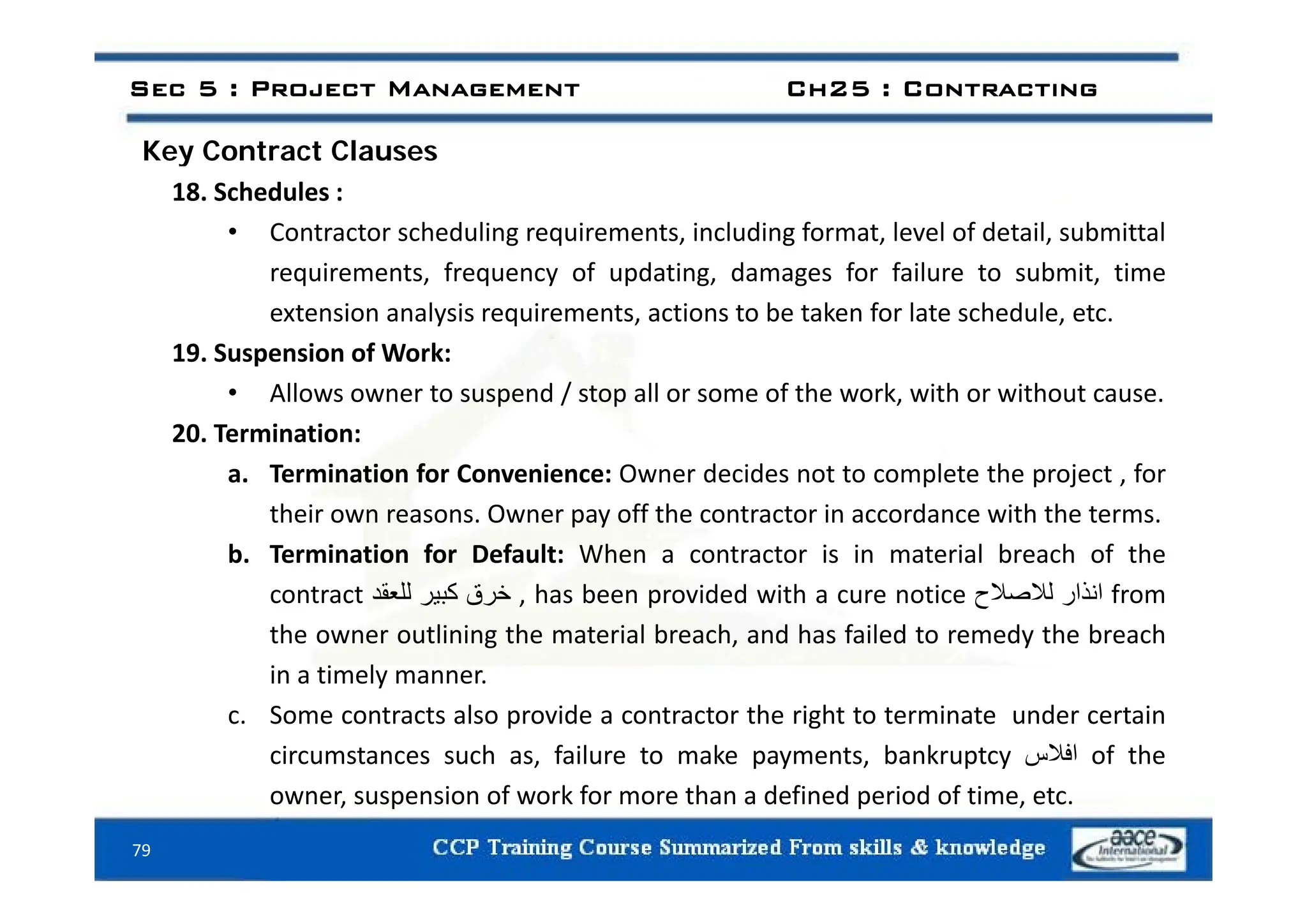 Key Contract Clauses
Sec 5 : Project Management Ch25 : Contracting
Key Contract Clauses
18. Schedules :
• Contractor scheduling requirements, including format, level of detail, submittal
requirements, frequency of updating, damages for failure to submit, time
extension analysis requirements, actions to be taken for late schedule, etc.
19 Suspension of Work:
19. Suspension of Work:
• Allows owner to suspend / stop all or some of the work, with or without cause.
20. Termination:
a. Termination for Convenience: Owner decides not to complete the project , for
their own reasons. Owner pay off the contractor in accordance with the terms.
b. Termination for Default: When a contractor is in material breach of the
contract ‫خرق‬
‫كبير‬
‫للعقد‬ , has been provided with a cure notice ‫انذار‬
‫لالصالح‬ from
the owner outlining the material breach, and has failed to remedy the breach
in a timely manner
in a timely manner.
c. Some contracts also provide a contractor the right to terminate under certain
circumstances such as, failure to make payments, bankruptcy ‫افالس‬ of the
79
owner, suspension of work for more than a defined period of time, etc.
 
