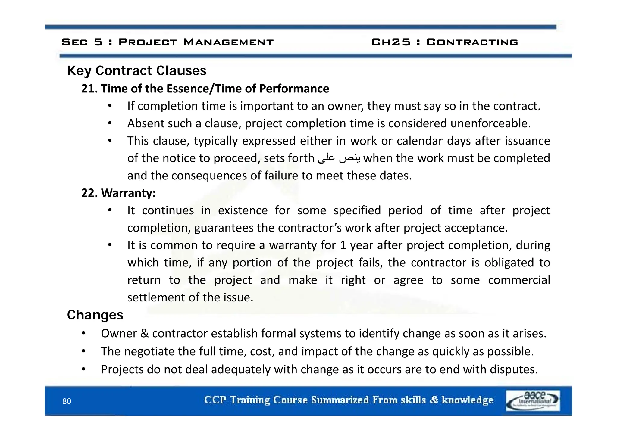 Key Contract Clauses
Sec 5 : Project Management Ch25 : Contracting
Key Contract Clauses
21. Time of the Essence/Time of Performance
• If completion time is important to an owner, they must say so in the contract.
Ab h l j l i i i id d f bl
• Absent such a clause, project completion time is considered unenforceable.
• This clause, typically expressed either in work or calendar days after issuance
of the notice to proceed, sets forth ‫ينص‬
‫على‬ when the work must be completed
and the consequences of failure to meet these dates.
22. Warranty:
• It continues in existence for some specified period of time after project
completion, guarantees the contractor’s work after project acceptance.
• It is common to require a warranty for 1 year after project completion, during
which time, if any portion of the project fails, the contractor is obligated to
, y p p j , g
return to the project and make it right or agree to some commercial
settlement of the issue.
Changes
Changes
• Owner & contractor establish formal systems to identify change as soon as it arises.
• The negotiate the full time, cost, and impact of the change as quickly as possible.
P j t d t d l d t l ith h it t d ith di t
80
• Projects do not deal adequately with change as it occurs are to end with disputes.
 