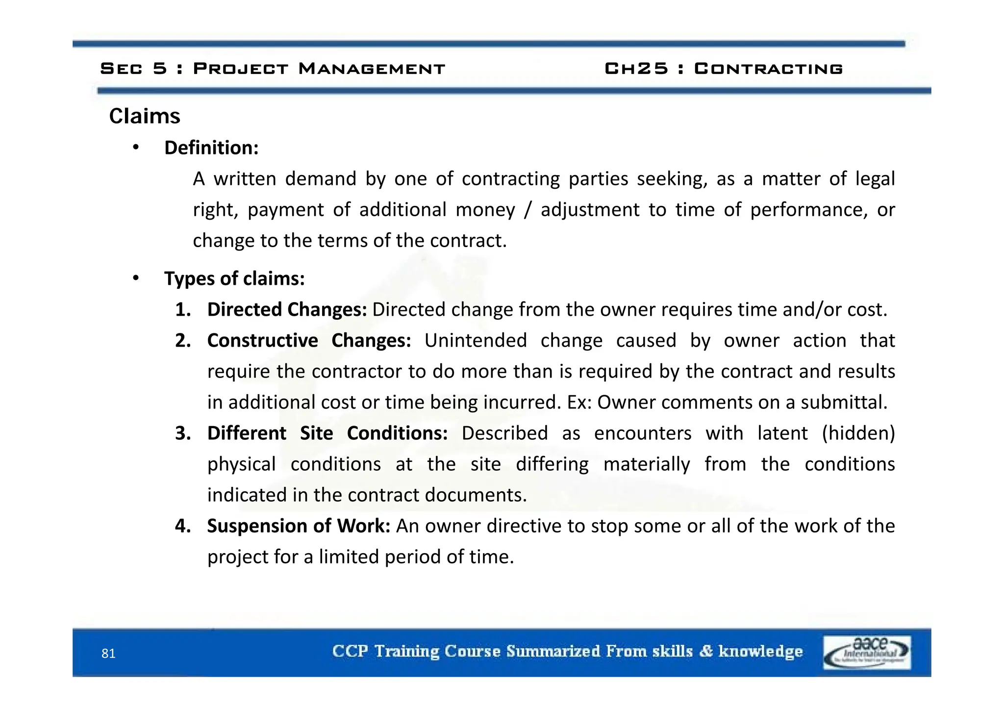 Claims
Sec 5 : Project Management Ch25 : Contracting
Claims
• Definition:
A written demand by one of contracting parties seeking, as a matter of legal
right, payment of additional money / adjustment to time of performance, or
change to the terms of the contract.
T f l i
• Types of claims:
1. Directed Changes: Directed change from the owner requires time and/or cost.
2. Constructive Changes: Unintended change caused by owner action that
require the contractor to do more than is required by the contract and results
in additional cost or time being incurred. Ex: Owner comments on a submittal.
3 Different Site Conditions: Described as encounters with latent (hidden)
3. Different Site Conditions: Described as encounters with latent (hidden)
physical conditions at the site differing materially from the conditions
indicated in the contract documents.
4. Suspension of Work: An owner directive to stop some or all of the work of the
project for a limited period of time.
81
 