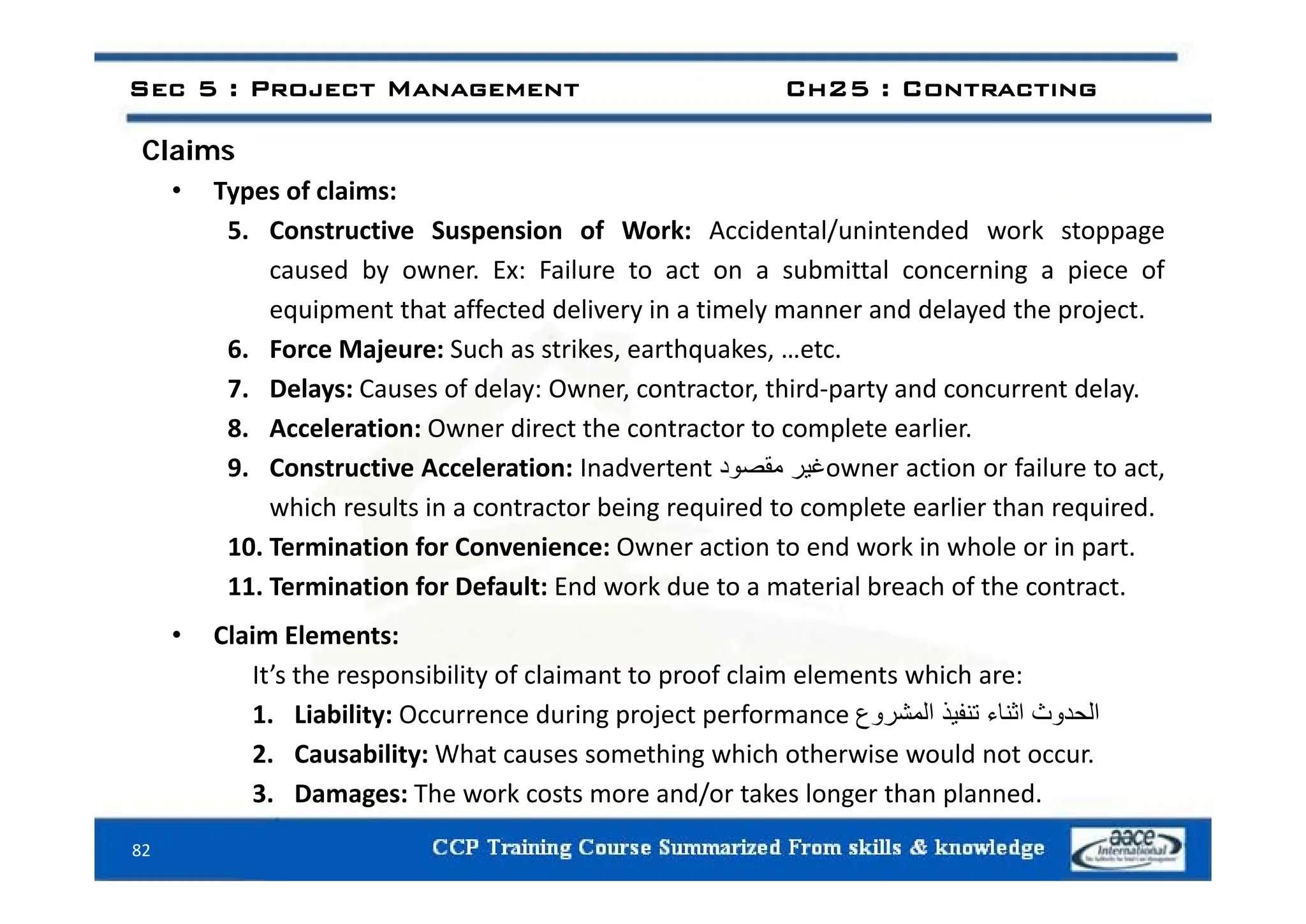 Claims
Sec 5 : Project Management Ch25 : Contracting
Claims
• Types of claims:
5. Constructive Suspension of Work: Accidental/unintended work stoppage
caused by owner. Ex: Failure to act on a submittal concerning a piece of
equipment that affected delivery in a timely manner and delayed the project.
6. Force Majeure: Such as strikes, earthquakes, …etc.
6. Force Majeure: Such as strikes, earthquakes, …etc.
7. Delays: Causes of delay: Owner, contractor, third‐party and concurrent delay.
8. Acceleration: Owner direct the contractor to complete earlier.
9 C t ti A l ti I d t t ‫غ‬
‫د‬ ‫ق‬ ti f il t t
9. Constructive Acceleration: Inadvertent ‫غير‬
‫مقصود‬ owner action or failure to act,
which results in a contractor being required to complete earlier than required.
10. Termination for Convenience: Owner action to end work in whole or in part.
11. Termination for Default: End work due to a material breach of the contract.
• Claim Elements:
It’s the responsibility of claimant to proof claim elements which are:
It’s the responsibility of claimant to proof claim elements which are:
1. Liability: Occurrence during project performance ‫الحدوث‬
‫اثناء‬
‫تنفيذ‬
‫المشروع‬
2. Causability: What causes something which otherwise would not occur.
82
3. Damages: The work costs more and/or takes longer than planned.
 