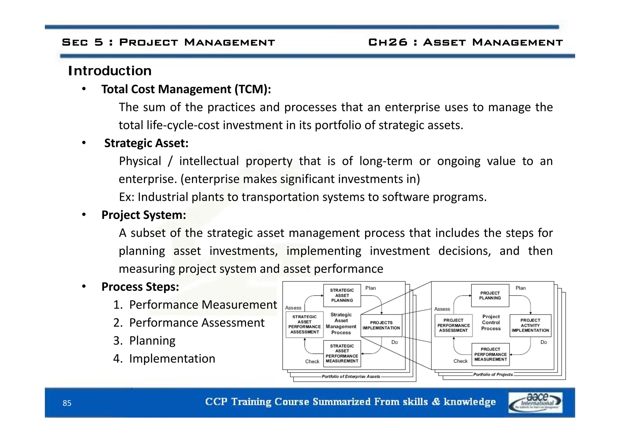 Introduction
Sec 5 : Project Management Ch26 : Asset Management
Introduction
• Total Cost Management (TCM):
The sum of the practices and processes that an enterprise uses to manage the
total life‐cycle‐cost investment in its portfolio of strategic assets.
• Strategic Asset:
Physical / intellectual property that is of long‐term or ongoing value to an
enterprise. (enterprise makes significant investments in)
Ex: Industrial plants to transportation systems to software programs.
• Project System:
Project System:
A subset of the strategic asset management process that includes the steps for
planning asset investments, implementing investment decisions, and then
measuring project system and asset performance
measuring project system and asset performance
• Process Steps:
1. Performance Measurement
2 f
2. Performance Assessment
3. Planning
4. Implementation
85
 