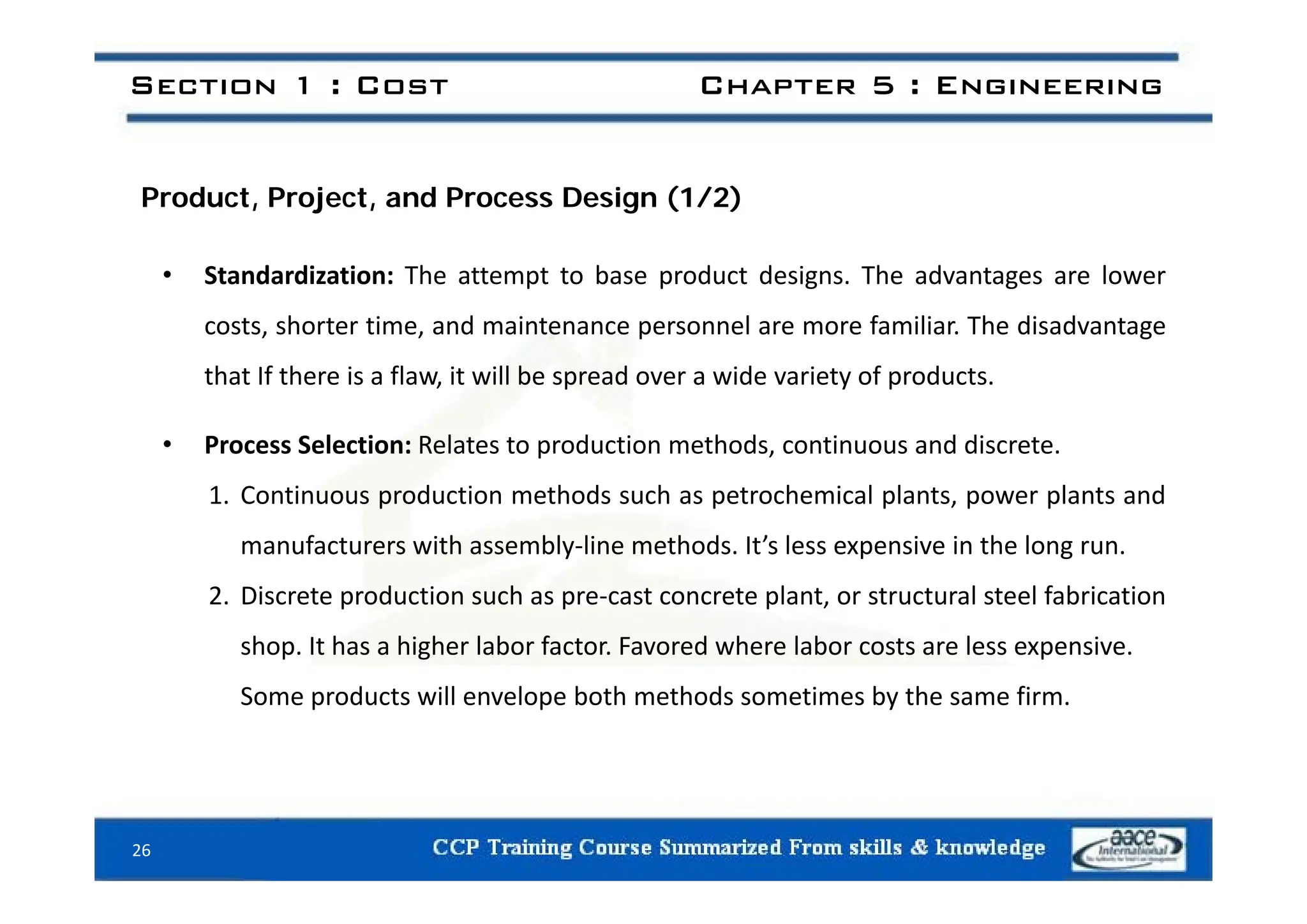 Section 1 : Cost Chapter 5 : Engineering
Product, Project, and Process Design (1/2)
• Standardization: The attempt to base product designs. The advantages are lower
costs, shorter time, and maintenance personnel are more familiar. The disadvantage
that If there is a flaw, it will be spread over a wide variety of products.
• Process Selection: Relates to production methods, continuous and discrete.
1. Continuous production methods such as petrochemical plants, power plants and
manufacturers with assembly‐line methods. It’s less expensive in the long run.
2. Discrete production such as pre‐cast concrete plant, or structural steel fabrication
shop. It has a higher labor factor. Favored where labor costs are less expensive.
Some products will envelope both methods sometimes by the same firm.
26
 