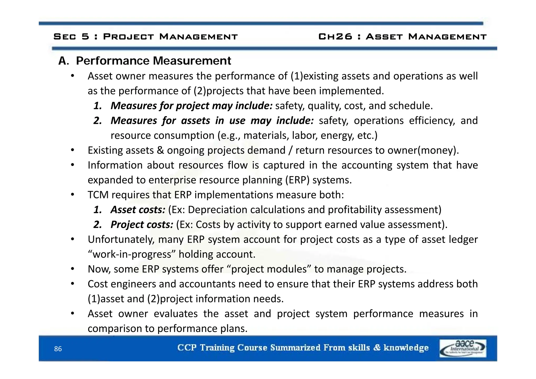 A Performance Measurement
Sec 5 : Project Management Ch26 : Asset Management
A. Performance Measurement
• Asset owner measures the performance of (1)existing assets and operations as well
as the performance of (2)projects that have been implemented.
1 M f j t i l d f t lit t d h d l
1. Measures for project may include: safety, quality, cost, and schedule.
2. Measures for assets in use may include: safety, operations efficiency, and
resource consumption (e.g., materials, labor, energy, etc.)
i i & i j d d / ( )
• Existing assets & ongoing projects demand / return resources to owner(money).
• Information about resources flow is captured in the accounting system that have
expanded to enterprise resource planning (ERP) systems.
• TCM requires that ERP implementations measure both:
1. Asset costs: (Ex: Depreciation calculations and profitability assessment)
2. Project costs: (Ex: Costs by activity to support earned value assessment).
• Unfortunately, many ERP system account for project costs as a type of asset ledger
“work‐in‐progress” holding account.
• Now, some ERP systems offer “project modules” to manage projects.
• Cost engineers and accountants need to ensure that their ERP systems address both
(1)asset and (2)project information needs.
• Asset owner evaluates the asset and project system performance measures in
86
p j y p
comparison to performance plans.
 
