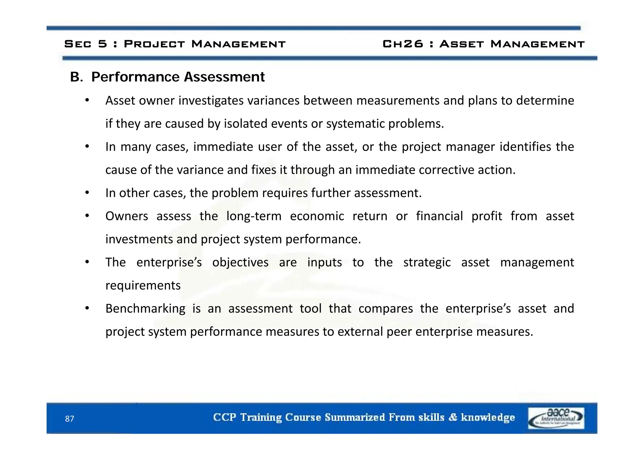 B P f A t
Sec 5 : Project Management Ch26 : Asset Management
B. Performance Assessment
• Asset owner investigates variances between measurements and plans to determine
if they are caused by isolated events or systematic problems
if they are caused by isolated events or systematic problems.
• In many cases, immediate user of the asset, or the project manager identifies the
cause of the variance and fixes it through an immediate corrective action.
g
• In other cases, the problem requires further assessment.
• Owners assess the long‐term economic return or financial profit from asset
investments and project system performance.
• The enterprise’s objectives are inputs to the strategic asset management
requirements
• Benchmarking is an assessment tool that compares the enterprise’s asset and
project system performance measures to external peer enterprise measures
project system performance measures to external peer enterprise measures.
87
 