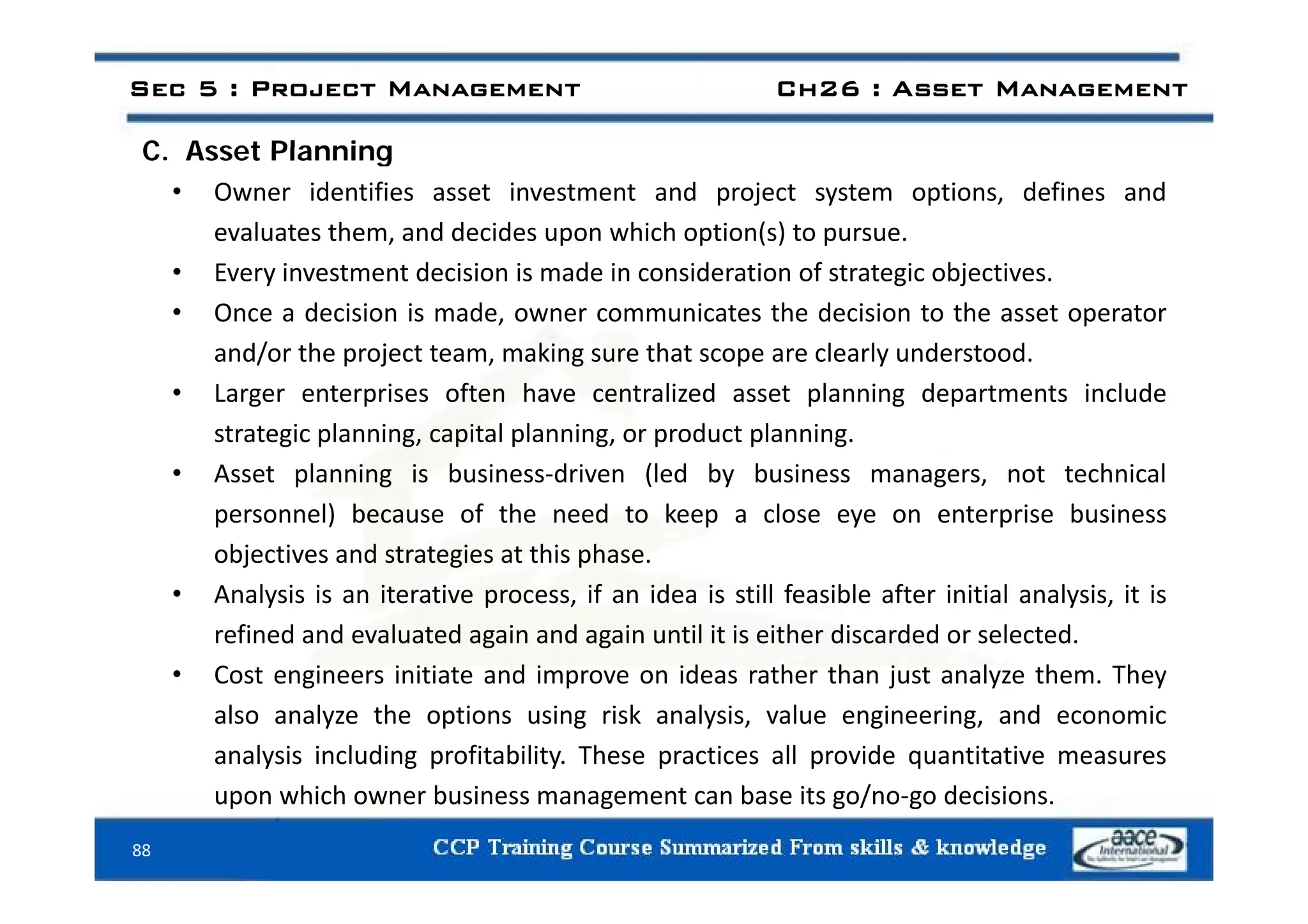 C Asset Planning
Sec 5 : Project Management Ch26 : Asset Management
C. Asset Planning
• Owner identifies asset investment and project system options, defines and
evaluates them, and decides upon which option(s) to pursue.
• Every investment decision is made in consideration of strategic objectives.
• Once a decision is made, owner communicates the decision to the asset operator
and/or the project team making sure that scope are clearly understood
and/or the project team, making sure that scope are clearly understood.
• Larger enterprises often have centralized asset planning departments include
strategic planning, capital planning, or product planning.
• Asset planning is business‐driven (led by business managers, not technical
personnel) because of the need to keep a close eye on enterprise business
objectives and strategies at this phase.
j g p
• Analysis is an iterative process, if an idea is still feasible after initial analysis, it is
refined and evaluated again and again until it is either discarded or selected.
• Cost engineers initiate and improve on ideas rather than just analyze them They
• Cost engineers initiate and improve on ideas rather than just analyze them. They
also analyze the options using risk analysis, value engineering, and economic
analysis including profitability. These practices all provide quantitative measures
88
upon which owner business management can base its go/no‐go decisions.
 