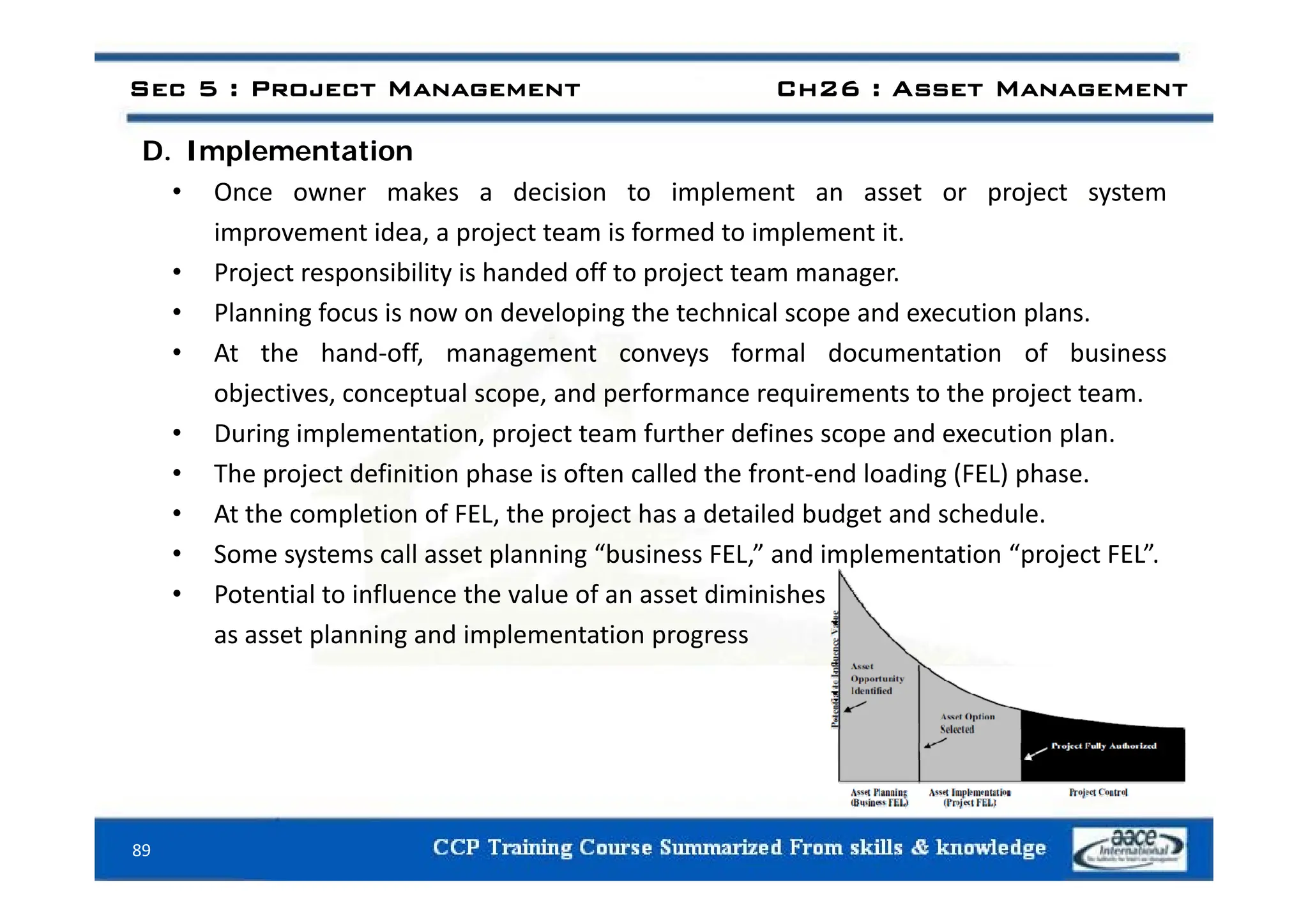 D Implementation
Sec 5 : Project Management Ch26 : Asset Management
D. Implementation
• Once owner makes a decision to implement an asset or project system
improvement idea, a project team is formed to implement it.
• Project responsibility is handed off to project team manager.
• Planning focus is now on developing the technical scope and execution plans.
• At the hand‐off management conveys formal documentation of business
At the hand off, management conveys formal documentation of business
objectives, conceptual scope, and performance requirements to the project team.
• During implementation, project team further defines scope and execution plan.
• The project definition phase is often called the front‐end loading (FEL) phase.
• At the completion of FEL, the project has a detailed budget and schedule.
• Some systems call asset planning “business FEL,” and implementation “project FEL”.
y p g , p p j
• Potential to influence the value of an asset diminishes
as asset planning and implementation progress
89
 