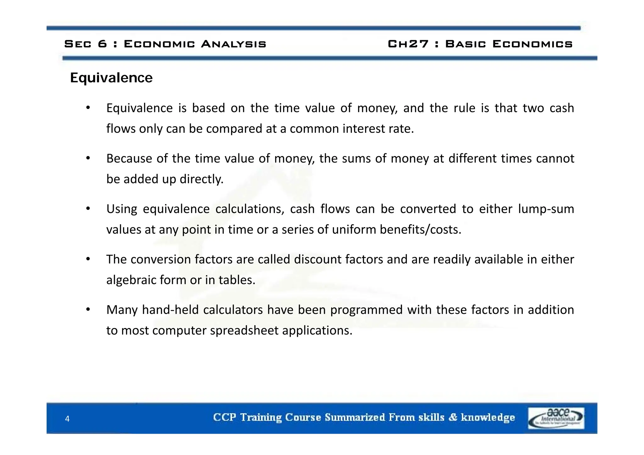 E i l
Sec 6 : Economic Analysis Ch27 : Basic Economics
Equivalence
• Equivalence is based on the time value of money, and the rule is that two cash
fl l b d i
flows only can be compared at a common interest rate.
• Because of the time value of money, the sums of money at different times cannot
b dd d di tl
be added up directly.
• Using equivalence calculations, cash flows can be converted to either lump‐sum
values at any point in time or a series of uniform benefits/costs
values at any point in time or a series of uniform benefits/costs.
• The conversion factors are called discount factors and are readily available in either
algebraic form or in tables
algebraic form or in tables.
• Many hand‐held calculators have been programmed with these factors in addition
to most computer spreadsheet applications
to most computer spreadsheet applications.
4
 
