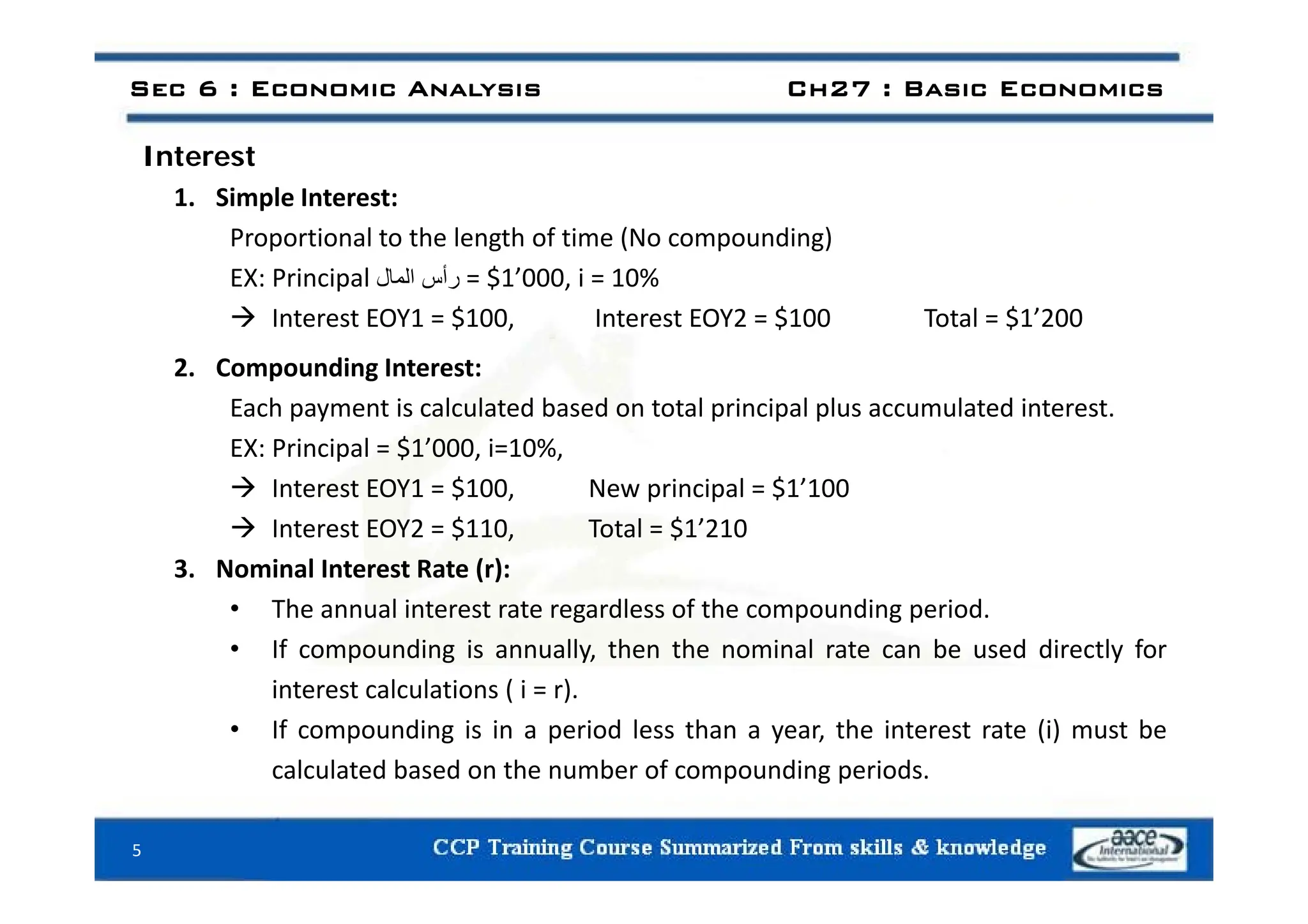 I t t
Sec 6 : Economic Analysis Ch27 : Basic Economics
Interest
1. Simple Interest:
Proportional to the length of time (No compounding)
EX: Principal ‫رأس‬
‫المال‬ = $1’000, i = 10%
 Interest EOY1 = $100, Interest EOY2 = $100 Total = $1’200
2. Compounding Interest:
Each payment is calculated based on total principal plus accumulated interest.
EX: Principal = $1’000, i=10%,
 Interest EOY1 = $100, New principal = $1’100
 Interest EOY2 = $110, Total = $1’210
3 Nominal Interest Rate (r):
3. Nominal Interest Rate (r):
• The annual interest rate regardless of the compounding period.
• If compounding is annually, then the nominal rate can be used directly for
interest calculations ( i = r).
• If compounding is in a period less than a year, the interest rate (i) must be
calculated based on the number of compounding periods.
calculated based on the number of compounding periods.
5
 