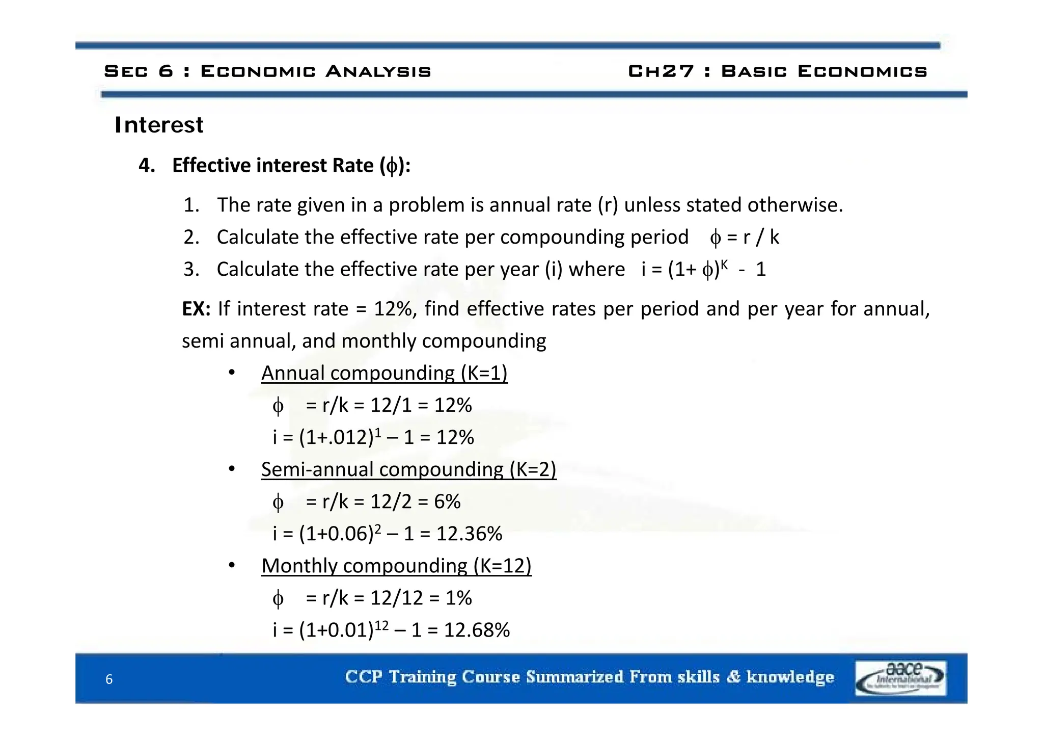 I t t
Sec 6 : Economic Analysis Ch27 : Basic Economics
Interest
4. Effective interest Rate ():
1 The rate given in a problem is annual rate (r) unless stated otherwise
1. The rate given in a problem is annual rate (r) unless stated otherwise.
2. Calculate the effective rate per compounding period  = r / k
3. Calculate the effective rate per year (i) where i = (1+ )K ‐ 1
EX: If interest rate = 12%, find effective rates per period and per year for annual,
semi annual, and monthly compounding
A l di (K 1)
• Annual compounding (K=1)
 = r/k = 12/1 = 12%
i = (1+.012)1 – 1 = 12%
• Semi‐annual compounding (K=2)
 = r/k = 12/2 = 6%
i = (1+0 06)2 – 1 = 12 36%
i = (1+0.06) 1 = 12.36%
• Monthly compounding (K=12)
 = r/k = 12/12 = 1%
i = (1+0.01)12 – 1 = 12.68%
6
 