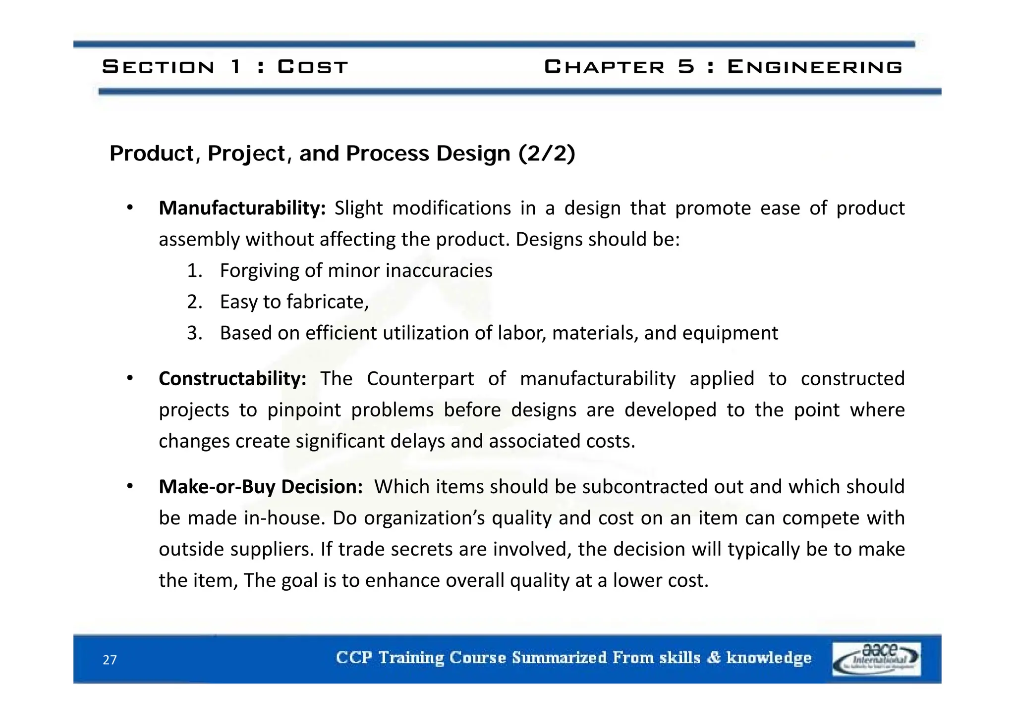 Section 1 : Cost Chapter 5 : Engineering
Product, Project, and Process Design (2/2)
• Manufacturability: Slight modifications in a design that promote ease of product
assembly without affecting the product. Designs should be:
1. Forgiving of minor inaccuracies
. o g g o o accu ac es
2. Easy to fabricate,
3. Based on efficient utilization of labor, materials, and equipment
• Constructability: The Counterpart of manufacturability applied to constructed
projects to pinpoint problems before designs are developed to the point where
changes create significant delays and associated costs
changes create significant delays and associated costs.
• Make‐or‐Buy Decision: Which items should be subcontracted out and which should
be made in‐house Do organization’s quality and cost on an item can compete with
be made in house. Do organization s quality and cost on an item can compete with
outside suppliers. If trade secrets are involved, the decision will typically be to make
the item, The goal is to enhance overall quality at a lower cost.
27
 