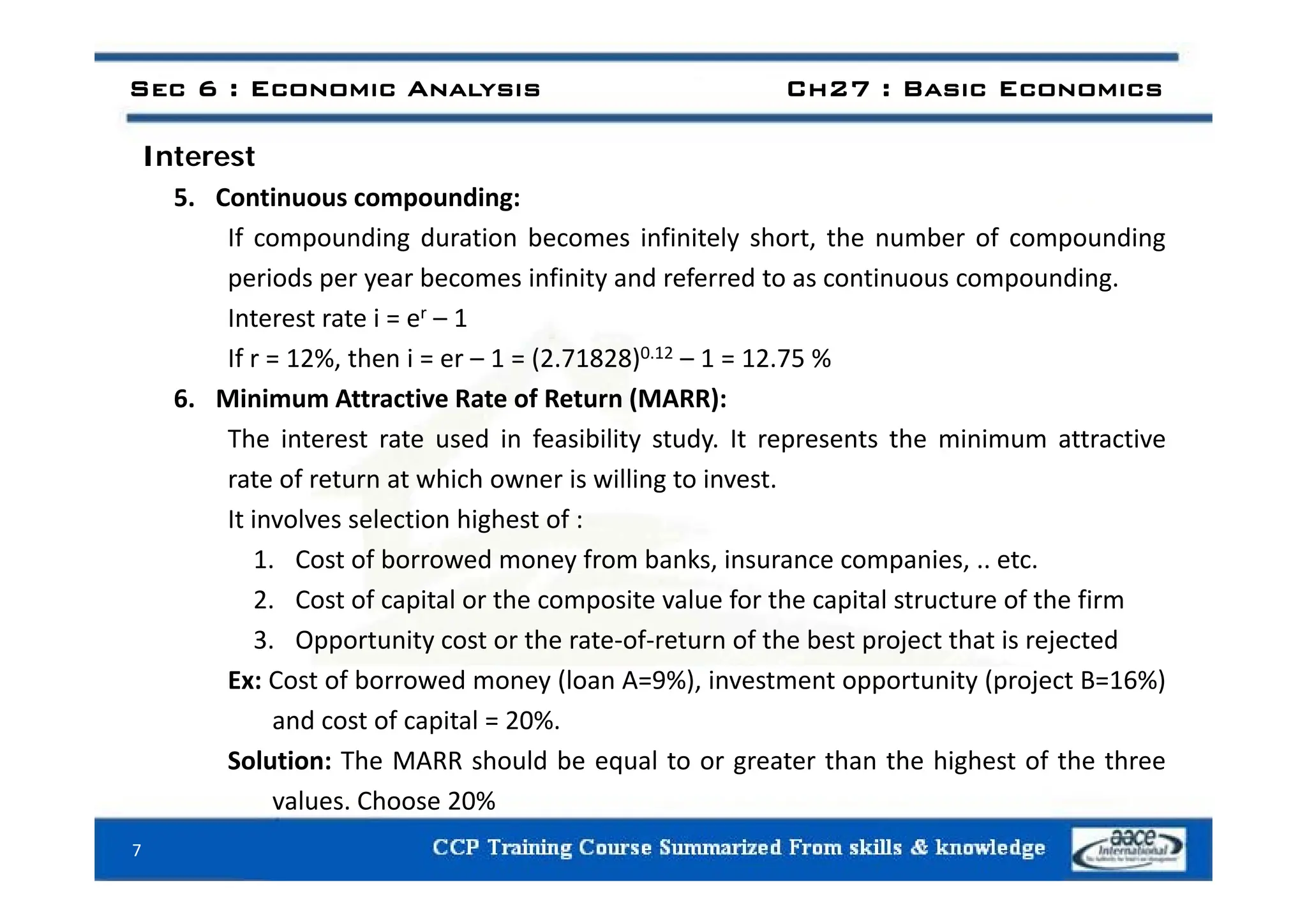 I t t
Sec 6 : Economic Analysis Ch27 : Basic Economics
Interest
5. Continuous compounding:
If compounding duration becomes infinitely short, the number of compounding
periods per year becomes infinity and referred to as continuous compounding.
Interest rate i = er – 1
If r = 12% then i = er 1 = (2 71828)0.12 1 = 12 75 %
If r = 12%, then i = er – 1 = (2.71828)0.12 – 1 = 12.75 %
6. Minimum Attractive Rate of Return (MARR):
The interest rate used in feasibility study. It represents the minimum attractive
rate of return at which owner is willing to invest.
It involves selection highest of :
1. Cost of borrowed money from banks, insurance companies, .. etc.
1. Cost of borrowed money from banks, insurance companies, .. etc.
2. Cost of capital or the composite value for the capital structure of the firm
3. Opportunity cost or the rate‐of‐return of the best project that is rejected
E C f b d (l A 9%) i i ( j B 16%)
Ex: Cost of borrowed money (loan A=9%), investment opportunity (project B=16%)
and cost of capital = 20%.
Solution: The MARR should be equal to or greater than the highest of the three
values. Choose 20%
7
 