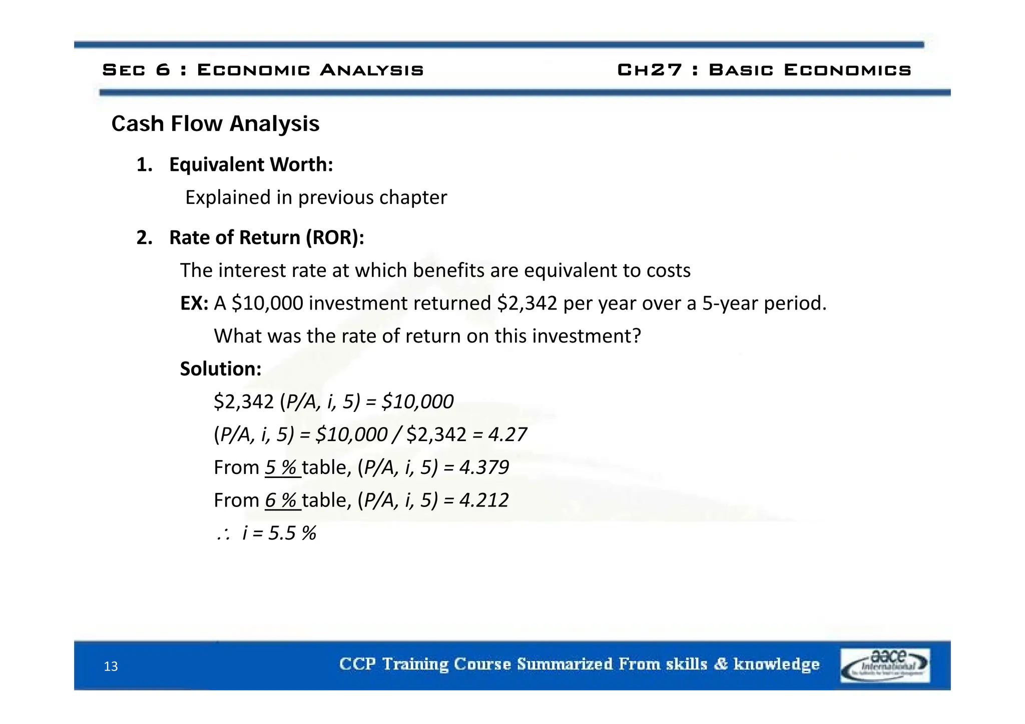 Sec 6 : Economic Analysis Ch27 : Basic Economics
C h Fl A l i
Cash Flow Analysis
1. Equivalent Worth:
Explained in previous chapter
Explained in previous chapter
2. Rate of Return (ROR):
The interest rate at which benefits are equivalent to costs
q
EX: A $10,000 investment returned $2,342 per year over a 5‐year period.
What was the rate of return on this investment?
S l i
Solution:
$2,342 (P/A, i, 5) = $10,000
(P/A, i, 5) = $10,000 / $2,342 = 4.27
( / , , ) , / ,
From 5 % table, (P/A, i, 5) = 4.379
From 6 % table, (P/A, i, 5) = 4.212
i 5 5 %
 i = 5.5 %
13
 