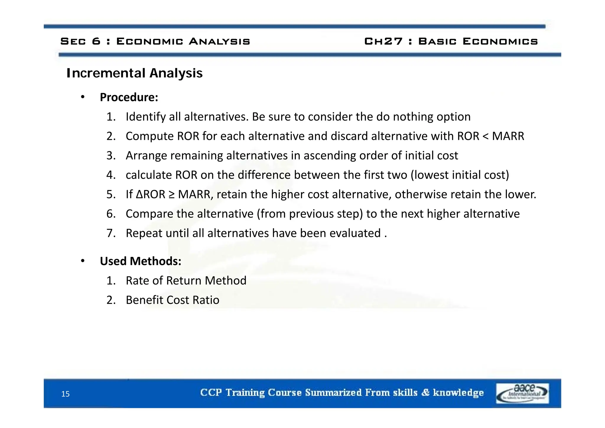 Sec 6 : Economic Analysis Ch27 : Basic Economics
I t l A l i
Incremental Analysis
• Procedure:
1 Identify all alternatives Be sure to consider the do nothing option
1. Identify all alternatives. Be sure to consider the do nothing option
2. Compute ROR for each alternative and discard alternative with ROR < MARR
3. Arrange remaining alternatives in ascending order of initial cost
4. calculate ROR on the difference between the first two (lowest initial cost)
5. If ΔROR ≥ MARR, retain the higher cost alternative, otherwise retain the lower.
6 Compare the alternative (from previous step) to the next higher alternative
6. Compare the alternative (from previous step) to the next higher alternative
7. Repeat until all alternatives have been evaluated .
• Used Methods:
Used Methods:
1. Rate of Return Method
2. Benefit Cost Ratio
15
 