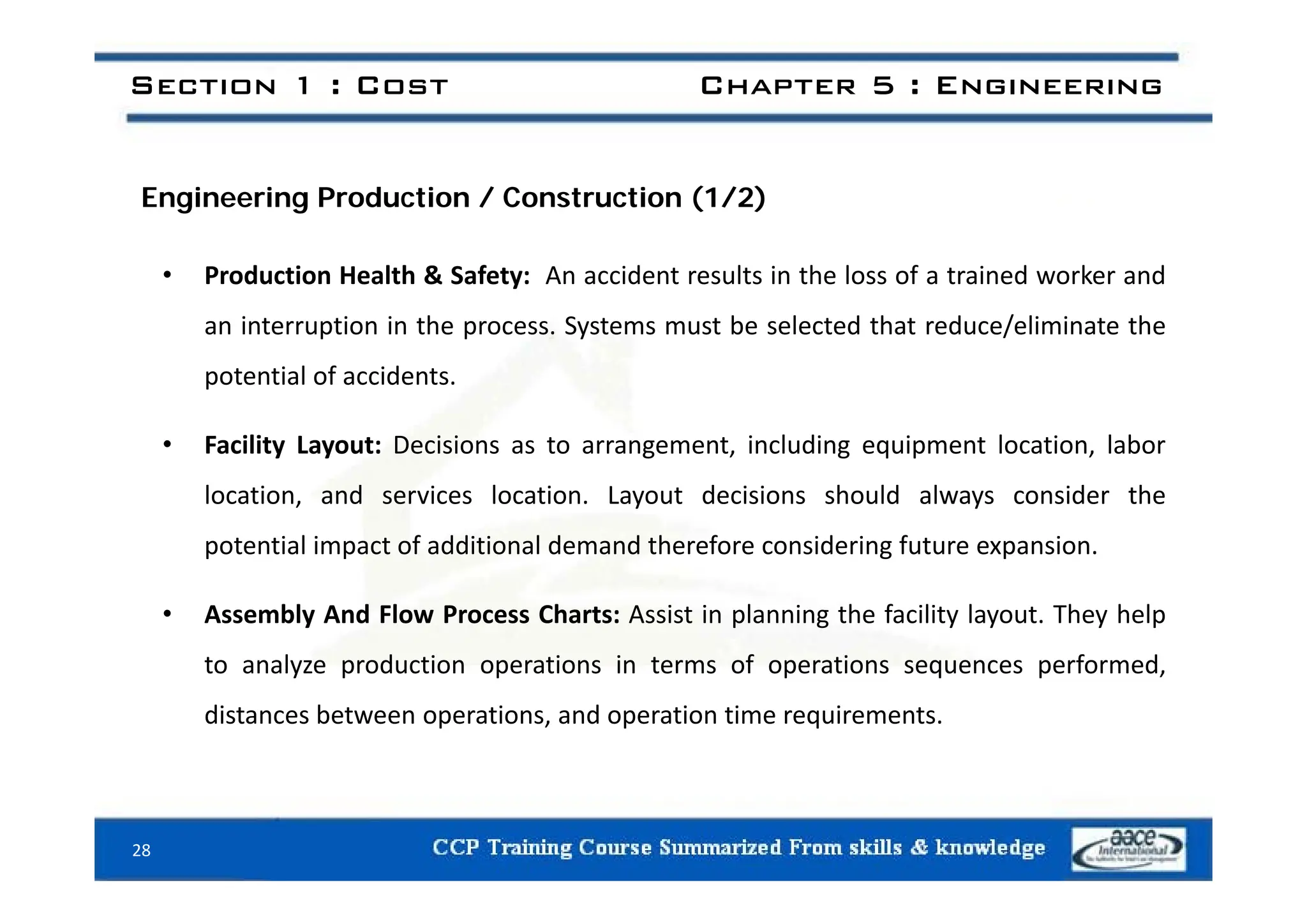 Section 1 : Cost Chapter 5 : Engineering
Engineering Production / Construction (1/2)
• Production Health & Safety: An accident results in the loss of a trained worker and
an interruption in the process. Systems must be selected that reduce/eliminate the
potential of accidents.
• Facility Layout: Decisions as to arrangement, including equipment location, labor
location, and services location. Layout decisions should always consider the
potential impact of additional demand therefore considering future expansion.
• Assembly And Flow Process Charts: Assist in planning the facility layout. They help
to analyze production operations in terms of operations sequences performed,
to analyze production operations in terms of operations sequences performed,
distances between operations, and operation time requirements.
28
 