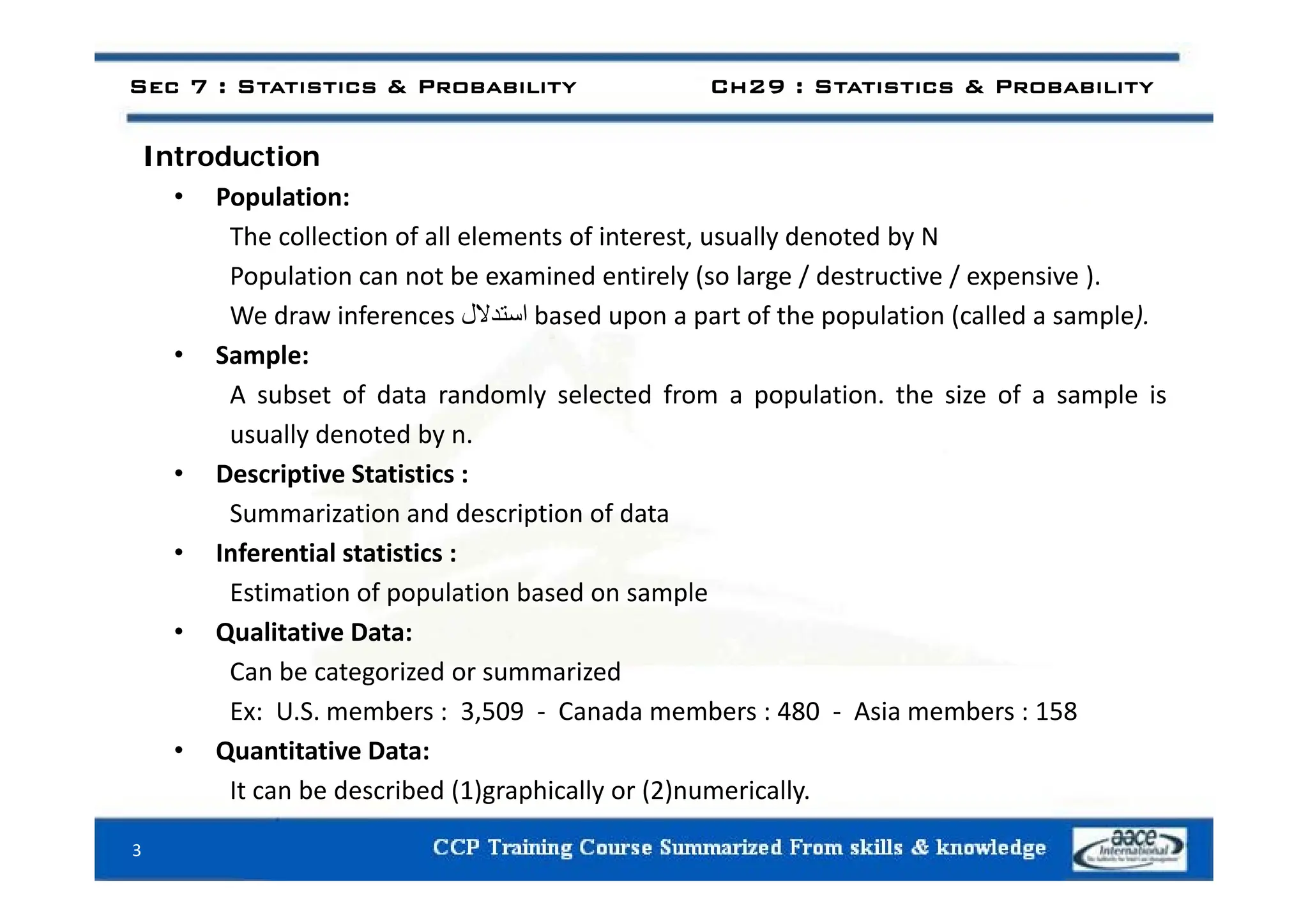 I t d ti
Sec 7 : Statistics & Probability Ch29 : Statistics & Probability
Introduction
• Population:
The collection of all elements of interest, usually denoted by N
Population can not be examined entirely (so large / destructive / expensive ).
We draw inferences ‫استدالل‬ based upon a part of the population (called a sample).
• Sample:
• Sample:
A subset of data randomly selected from a population. the size of a sample is
usually denoted by n.
• Descriptive Statistics :
Summarization and description of data
• Inferential statistics :
Estimation of population based on sample
• Qualitative Data:
Can be categorized or summarized
Can be categorized or summarized
Ex: U.S. members : 3,509 ‐ Canada members : 480 ‐ Asia members : 158
• Quantitative Data:
It can be described (1)graphically or (2)numerically.
3
 