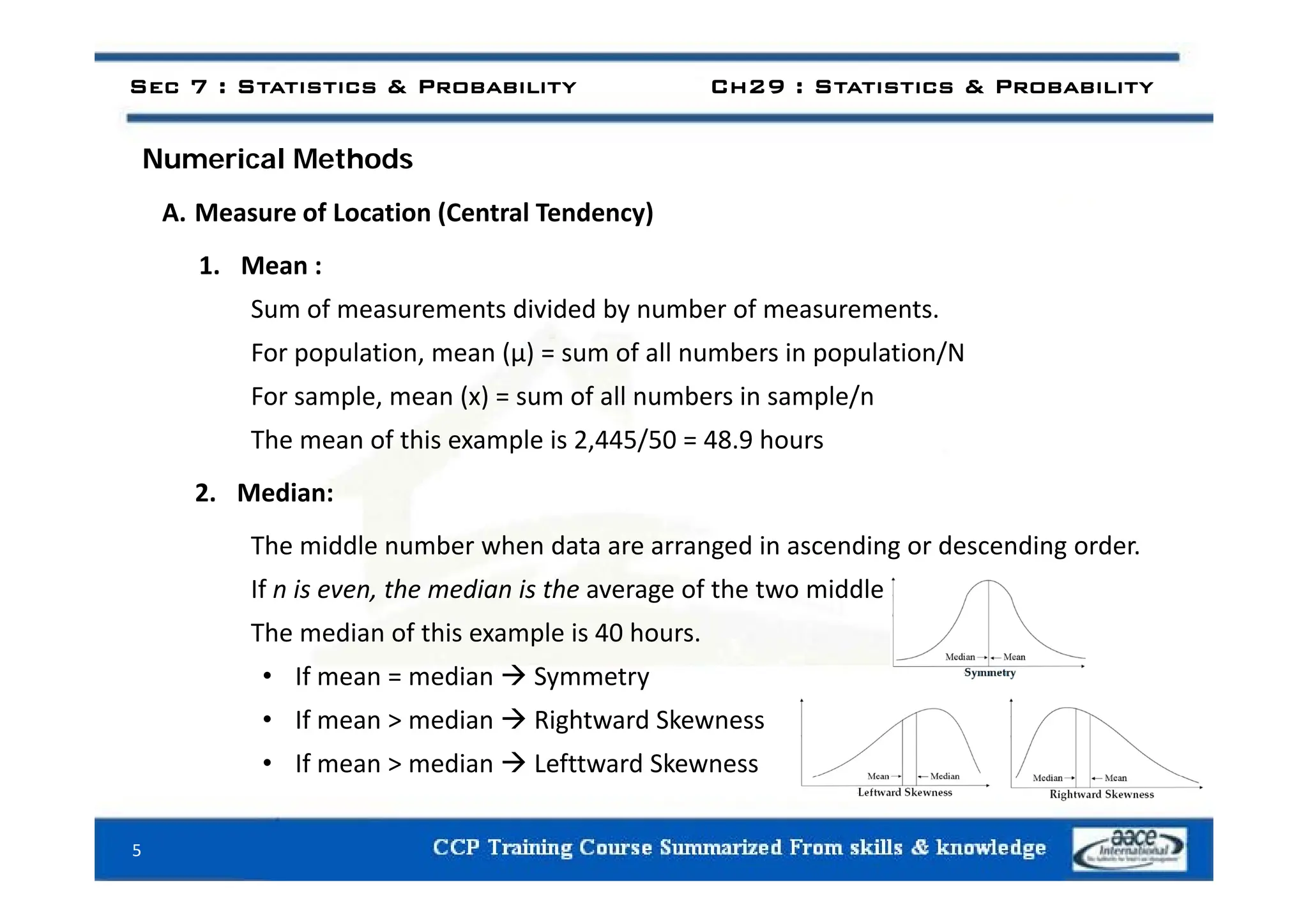 i l h d
Sec 7 : Statistics & Probability Ch29 : Statistics & Probability
Numerical Methods
A. Measure of Location (Central Tendency)
1. Mean :
Sum of measurements divided by number of measurements.
For population mean (μ) = sum of all numbers in population/N
For population, mean (μ) = sum of all numbers in population/N
For sample, mean (x) = sum of all numbers in sample/n
The mean of this example is 2,445/50 = 48.9 hours
2. Median:
The middle number when data are arranged in ascending or descending order.
If n is even, the median is the average of the two middle measurements.
The median of this example is 40 hours.
If di  S t
• If mean = median  Symmetry
• If mean > median  Rightward Skewness
• If mean > median  Lefttward Skewness
5
 