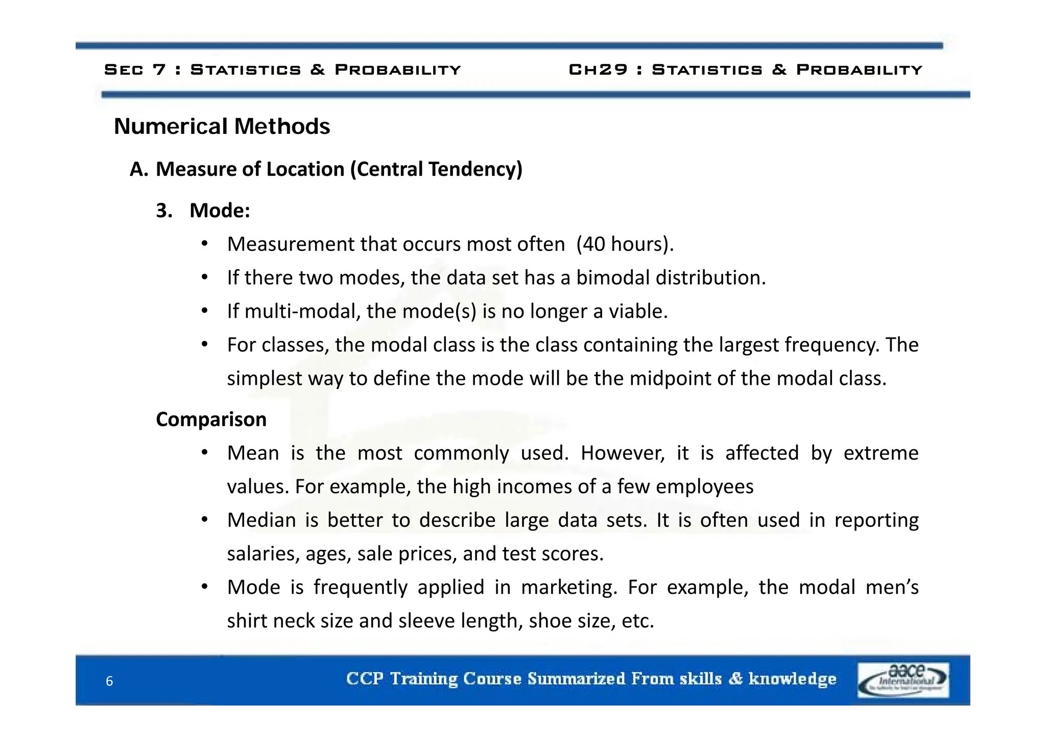 N i l M th d
Sec 7 : Statistics & Probability Ch29 : Statistics & Probability
Numerical Methods
A. Measure of Location (Central Tendency)
3. Mode:
• Measurement that occurs most often (40 hours).
• If there two modes, the data set has a bimodal distribution.
,
• If multi‐modal, the mode(s) is no longer a viable.
• For classes, the modal class is the class containing the largest frequency. The
l f h ll b h f h l l
simplest way to define the mode will be the midpoint of the modal class.
Comparison
• Mean is the most commonly used However it is affected by extreme
• Mean is the most commonly used. However, it is affected by extreme
values. For example, the high incomes of a few employees
• Median is better to describe large data sets. It is often used in reporting
salaries, ages, sale prices, and test scores.
• Mode is frequently applied in marketing. For example, the modal men’s
shirt neck size and sleeve length shoe size etc
shirt neck size and sleeve length, shoe size, etc.
6
 