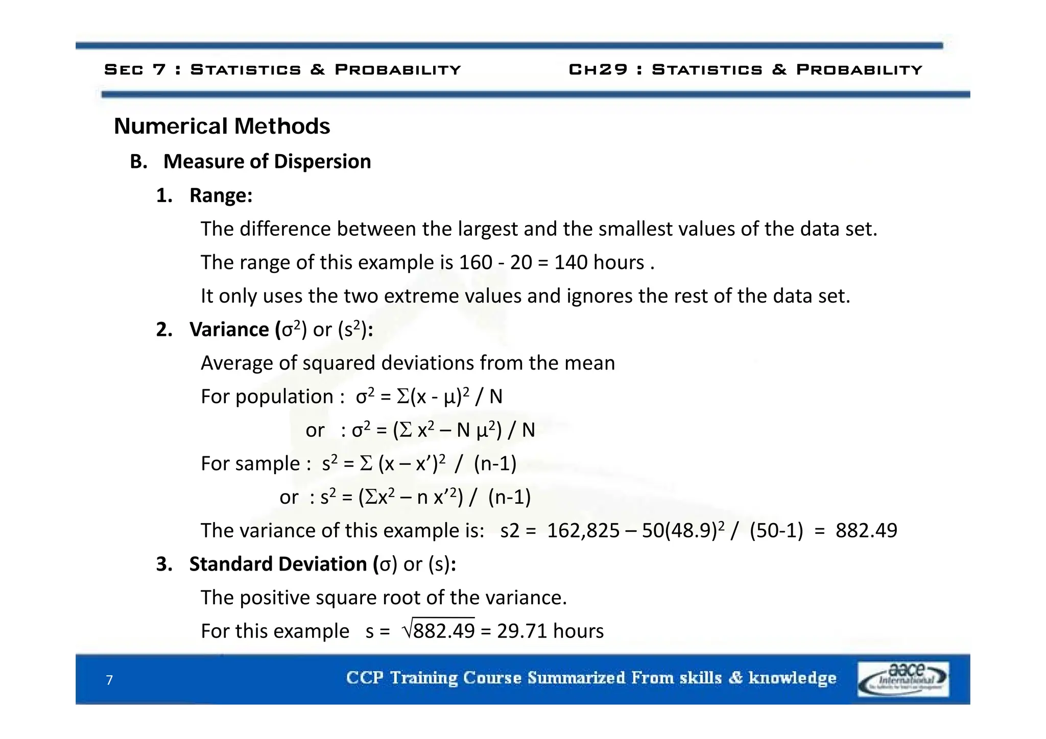 N i l M th d
Sec 7 : Statistics & Probability Ch29 : Statistics & Probability
Numerical Methods
B. Measure of Dispersion
1. Range:
1. Range:
The difference between the largest and the smallest values of the data set.
The range of this example is 160 ‐ 20 = 140 hours .
It only uses the two extreme values and ignores the rest of the data set.
2. Variance (σ2) or (s2):
Average of squared deviations from the mean
Average of squared deviations from the mean
For population : σ2 = (x ‐ μ)2 / N
or : σ2 = ( x2 – N μ2) / N
For sample : s2 =  (x – x’)2 / (n‐1)
or : s2 = (x2 – n x’2) / (n‐1)
The variance of this example is: s2 = 162,825 – 50(48.9)2 / (50‐1) = 882.49
The variance of this example is: s2 162,825 50(48.9) / (50 1) 882.49
3. Standard Deviation (σ) or (s):
The positive square root of the variance.

For this example s = 882.49 = 29.71 hours
7
 