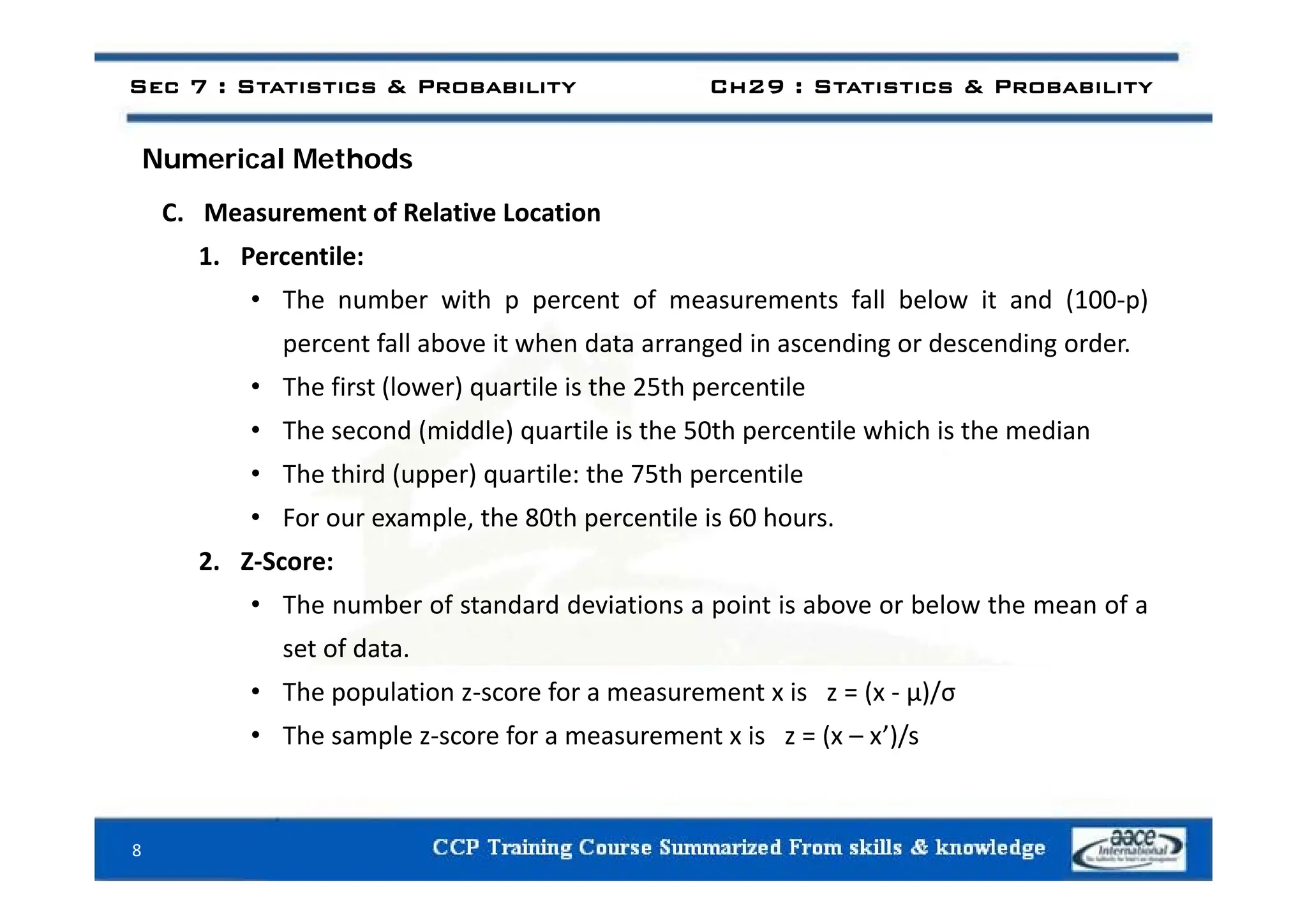 i l h d
Sec 7 : Statistics & Probability Ch29 : Statistics & Probability
Numerical Methods
C. Measurement of Relative Location
1 Percentile:
1. Percentile:
• The number with p percent of measurements fall below it and (100‐p)
percent fall above it when data arranged in ascending or descending order.
• The first (lower) quartile is the 25th percentile
• The second (middle) quartile is the 50th percentile which is the median
• The third (upper) quartile: the 75th percentile
• For our example, the 80th percentile is 60 hours.
2. Z‐Score:
2. Z Score:
• The number of standard deviations a point is above or below the mean of a
set of data.
• The population z‐score for a measurement x is z = (x ‐ μ)/σ
• The sample z‐score for a measurement x is z = (x – x’)/s
8
 