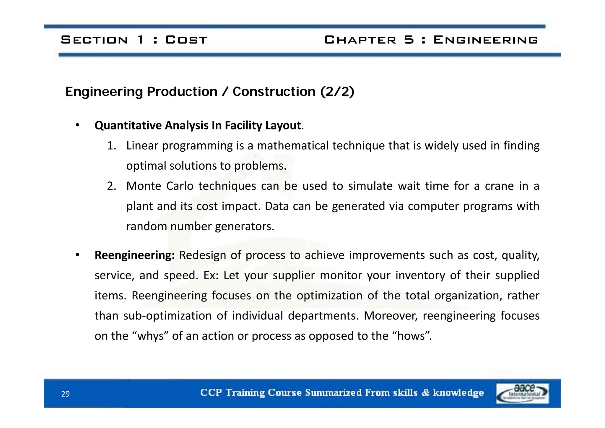 Section 1 : Cost Chapter 5 : Engineering
Engineering Production / Construction (2/2)
• Quantitative Analysis In Facility Layout.
1. Linear programming is a mathematical technique that is widely used in finding
optimal solutions to problems
optimal solutions to problems.
2. Monte Carlo techniques can be used to simulate wait time for a crane in a
plant and its cost impact. Data can be generated via computer programs with
random number generators.
• Reengineering: Redesign of process to achieve improvements such as cost, quality,
service, and speed. Ex: Let your supplier monitor your inventory of their supplied
items. Reengineering focuses on the optimization of the total organization, rather
h b f d d l d f
than sub‐optimization of individual departments. Moreover, reengineering focuses
on the “whys” of an action or process as opposed to the “hows”.
29
 