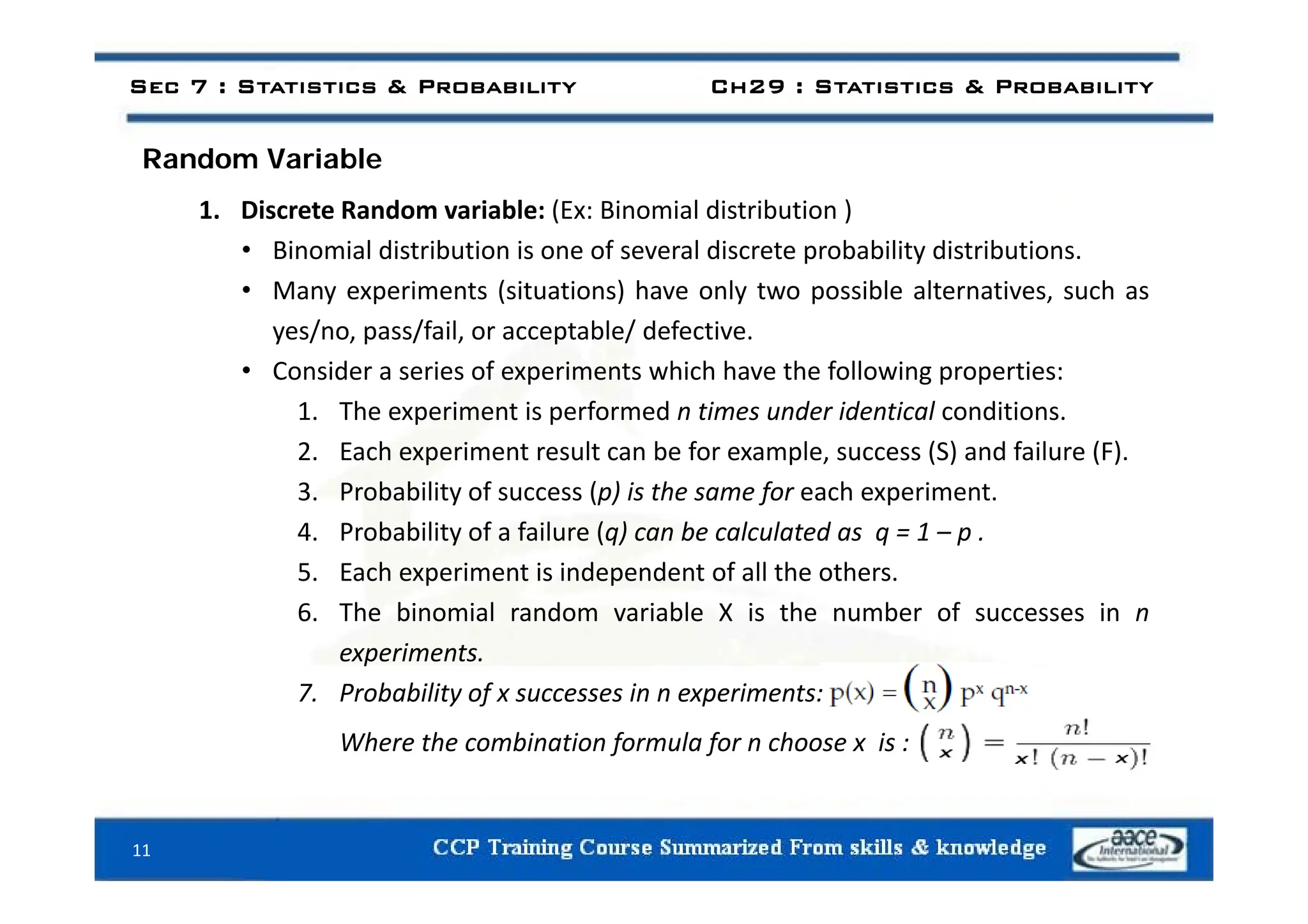 d i bl
Sec 7 : Statistics & Probability Ch29 : Statistics & Probability
Random Variable
1. Discrete Random variable: (Ex: Binomial distribution )
• Binomial distribution is one of several discrete probability distributions
• Binomial distribution is one of several discrete probability distributions.
• Many experiments (situations) have only two possible alternatives, such as
yes/no, pass/fail, or acceptable/ defective.
• Consider a series of experiments which have the following properties:
1. The experiment is performed n times under identical conditions.
2. Each experiment result can be for example, success (S) and failure (F).
p p , ( ) ( )
3. Probability of success (p) is the same for each experiment.
4. Probability of a failure (q) can be calculated as q = 1 – p .
5 E h i t i i d d t f ll th th
5. Each experiment is independent of all the others.
6. The binomial random variable X is the number of successes in n
experiments.
7. Probability of x successes in n experiments:
Where the combination formula for n choose x is :
11
 