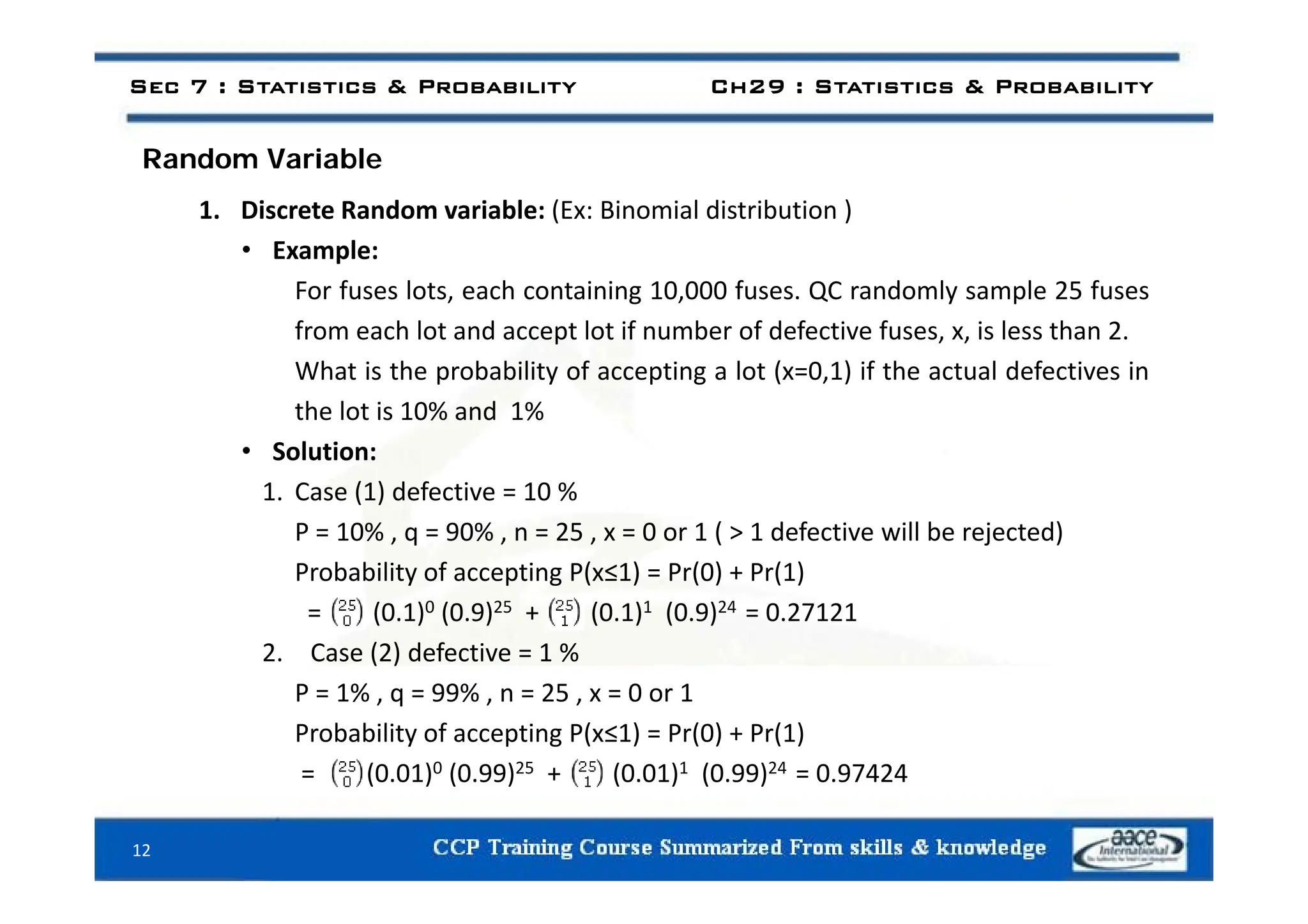 d i bl
Sec 7 : Statistics & Probability Ch29 : Statistics & Probability
Random Variable
1. Discrete Random variable: (Ex: Binomial distribution )
• Example:
• Example:
For fuses lots, each containing 10,000 fuses. QC randomly sample 25 fuses
from each lot and accept lot if number of defective fuses, x, is less than 2.
What is the probability of accepting a lot (x=0,1) if the actual defectives in
the lot is 10% and 1%
• Solution:
1. Case (1) defective = 10 %
P = 10% , q = 90% , n = 25 , x = 0 or 1 ( > 1 defective will be rejected)
P b bilit f ti P( ≤1) P (0) + P (1)
Probability of accepting P(x≤1) = Pr(0) + Pr(1)
= (0.1)0 (0.9)25 + (0.1)1 (0.9)24 = 0.27121
2. Case (2) defective = 1 %
P = 1% , q = 99% , n = 25 , x = 0 or 1
Probability of accepting P(x≤1) = Pr(0) + Pr(1)
= (0 01)0 (0 99)25 + (0 01)1 (0 99)24 = 0 97424
= (0.01) (0.99) + (0.01) (0.99) = 0.97424
12
 
