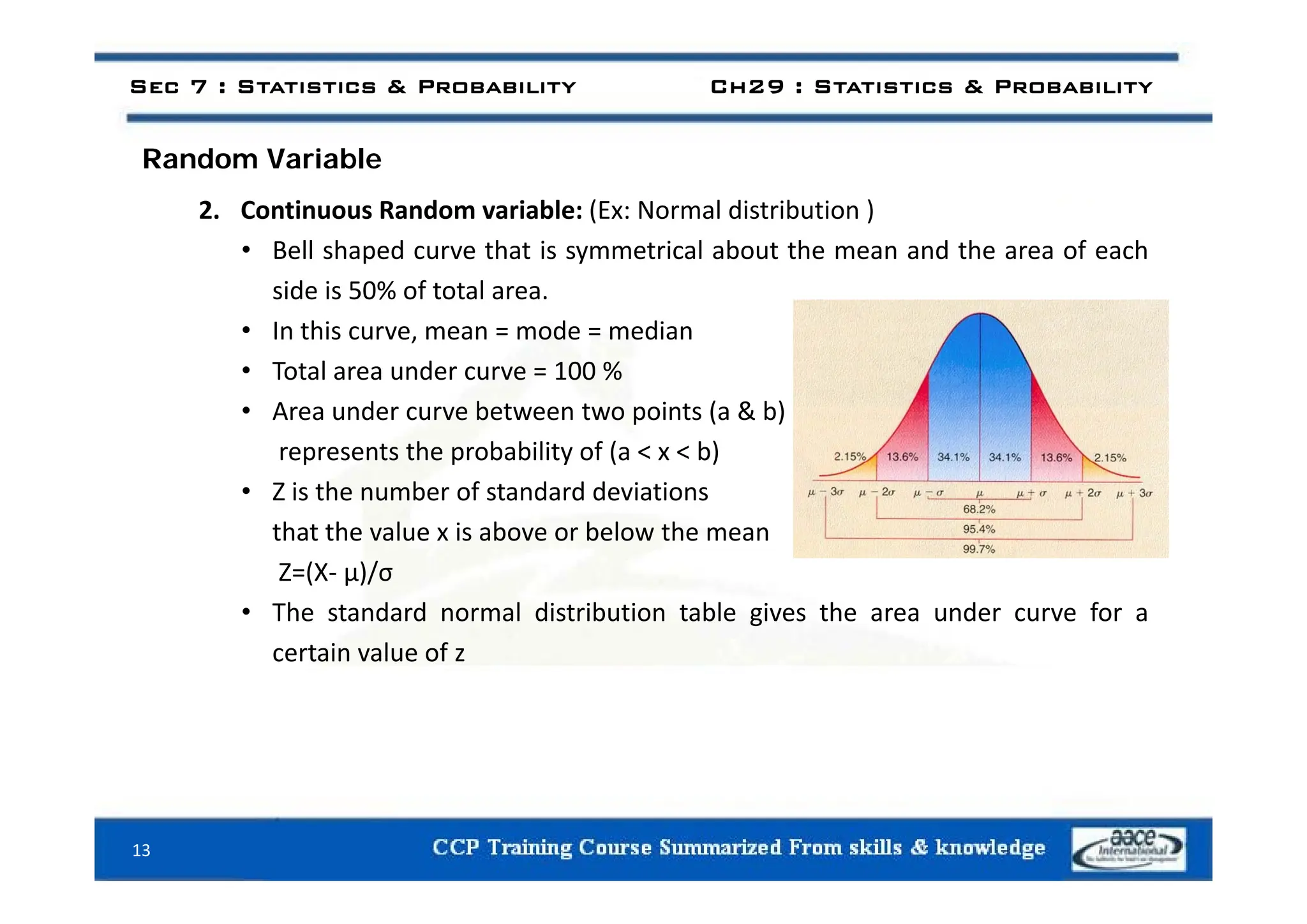 d i bl
Sec 7 : Statistics & Probability Ch29 : Statistics & Probability
Random Variable
2. Continuous Random variable: (Ex: Normal distribution )
• Bell shaped curve that is symmetrical about the mean and the area of each
• Bell shaped curve that is symmetrical about the mean and the area of each
side is 50% of total area.
• In this curve, mean = mode = median
• Total area under curve = 100 %
• Area under curve between two points (a & b)
represents the probability of (a < x < b)
p p y ( )
• Z is the number of standard deviations
that the value x is above or below the mean
Z (X )/
Z=(X‐ μ)/σ
• The standard normal distribution table gives the area under curve for a
certain value of z
13
 