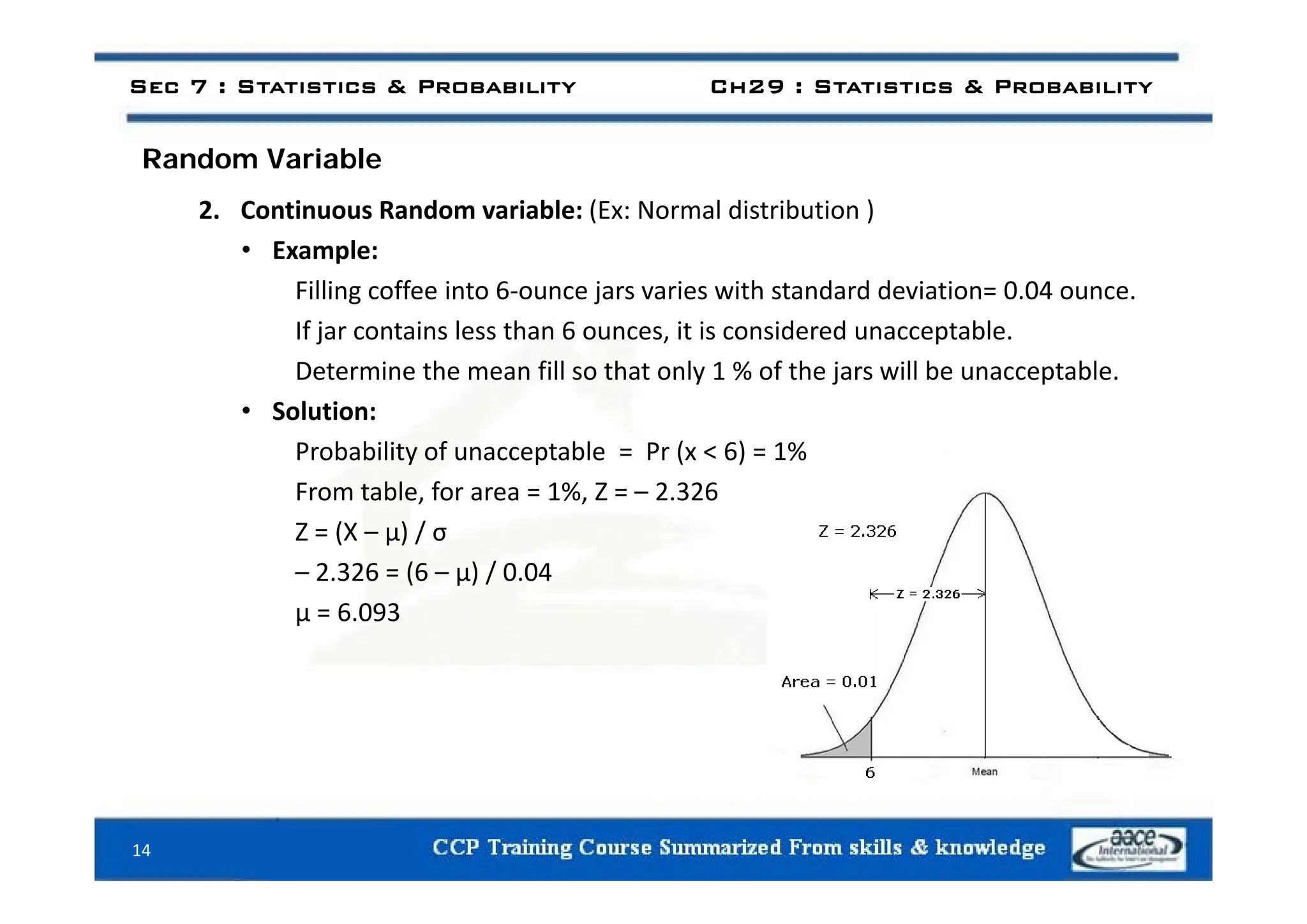 d i bl
Sec 7 : Statistics & Probability Ch29 : Statistics & Probability
Random Variable
2. Continuous Random variable: (Ex: Normal distribution )
• Example:
• Example:
Filling coffee into 6‐ounce jars varies with standard deviation= 0.04 ounce.
If jar contains less than 6 ounces, it is considered unacceptable.
Determine the mean fill so that only 1 % of the jars will be unacceptable.
• Solution:
Probability of unacceptable = Pr (x < 6) = 1%
y p ( )
From table, for area = 1%, Z = – 2.326
Z = (X – μ) / σ
2 326 (6 ) / 0 04
– 2.326 = (6 – μ) / 0.04
μ = 6.093
14
 