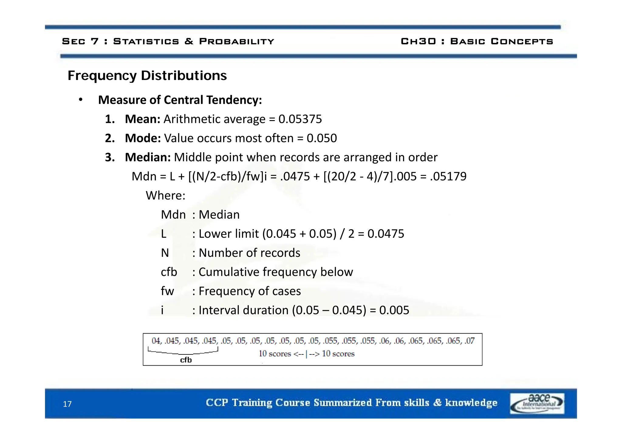 i ib i
Sec 7 : Statistics & Probability Ch30 : Basic Concepts
Frequency Distributions
• Measure of Central Tendency:
1 Mean: Arithmetic average = 0 05375
1. Mean: Arithmetic average = 0.05375
2. Mode: Value occurs most often = 0.050
3. Median: Middle point when records are arranged in order
Mdn = L + [(N/2‐cfb)/fw]i = .0475 + [(20/2 ‐ 4)/7].005 = .05179
Where:
Mdn : Median
L : Lower limit (0.045 + 0.05) / 2 = 0.0475
N : Number of records
fb C l ti f b l
cfb : Cumulative frequency below
fw : Frequency of cases
i : Interval duration (0.05 – 0.045) = 0.005
17
 