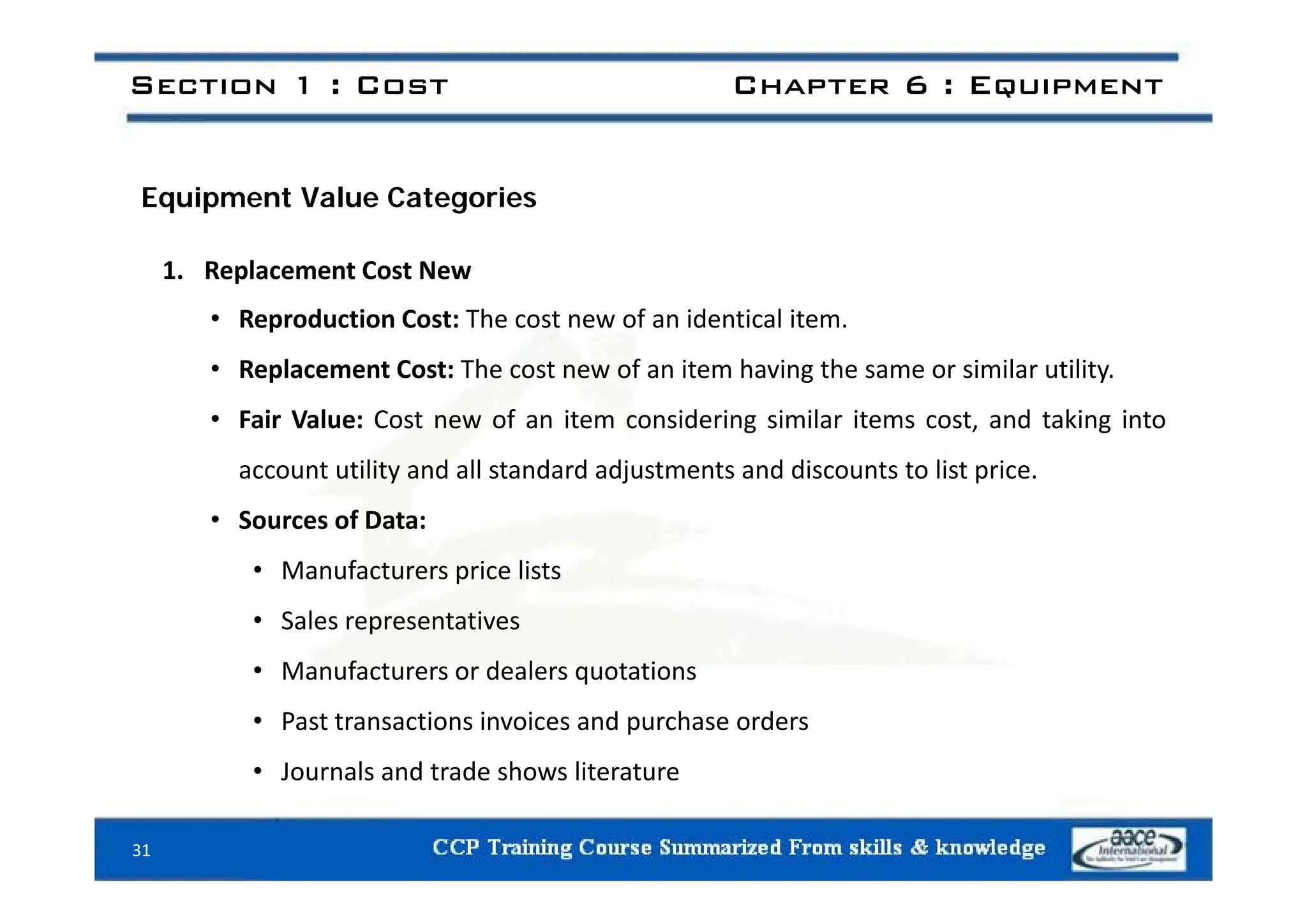 Section 1 : Cost Chapter 6 : Equipment
Equipment Value Categories
1. Replacement Cost New
• Reproduction Cost: The cost new of an identical item.
• Replacement Cost: The cost new of an item having the same or similar utility.
• Fair Value: Cost new of an item considering similar items cost, and taking into
ili d ll d d dj d di li i
account utility and all standard adjustments and discounts to list price.
• Sources of Data:
• Manufacturers price lists
• Manufacturers price lists
• Sales representatives
• Manufacturers or dealers quotations
• Manufacturers or dealers quotations
• Past transactions invoices and purchase orders
• Journals and trade shows literature
Journals and trade shows literature
31
 
