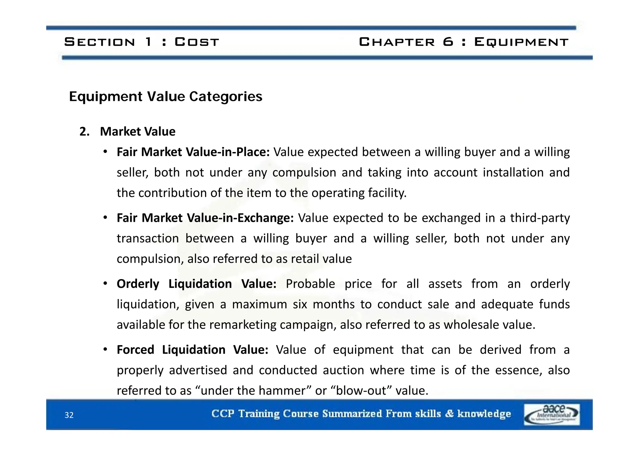Section 1 : Cost Chapter 6 : Equipment
Equipment Value Categories
2. Market Value
• Fair Market Value‐in‐Place: Value expected between a willing buyer and a willing
seller both not under any compulsion and taking into account installation and
seller, both not under any compulsion and taking into account installation and
the contribution of the item to the operating facility.
• Fair Market Value‐in‐Exchange: Value expected to be exchanged in a third‐party
transaction between a willing buyer and a willing seller, both not under any
compulsion, also referred to as retail value
• Orderly Liquidation Value: Probable price for all assets from an orderly
liquidation, given a maximum six months to conduct sale and adequate funds
available for the remarketing campaign, also referred to as wholesale value.
available for the remarketing campaign, also referred to as wholesale value.
• Forced Liquidation Value: Value of equipment that can be derived from a
properly advertised and conducted auction where time is of the essence, also
referred to as “under the hammer” or “blow‐out” value.
32
 