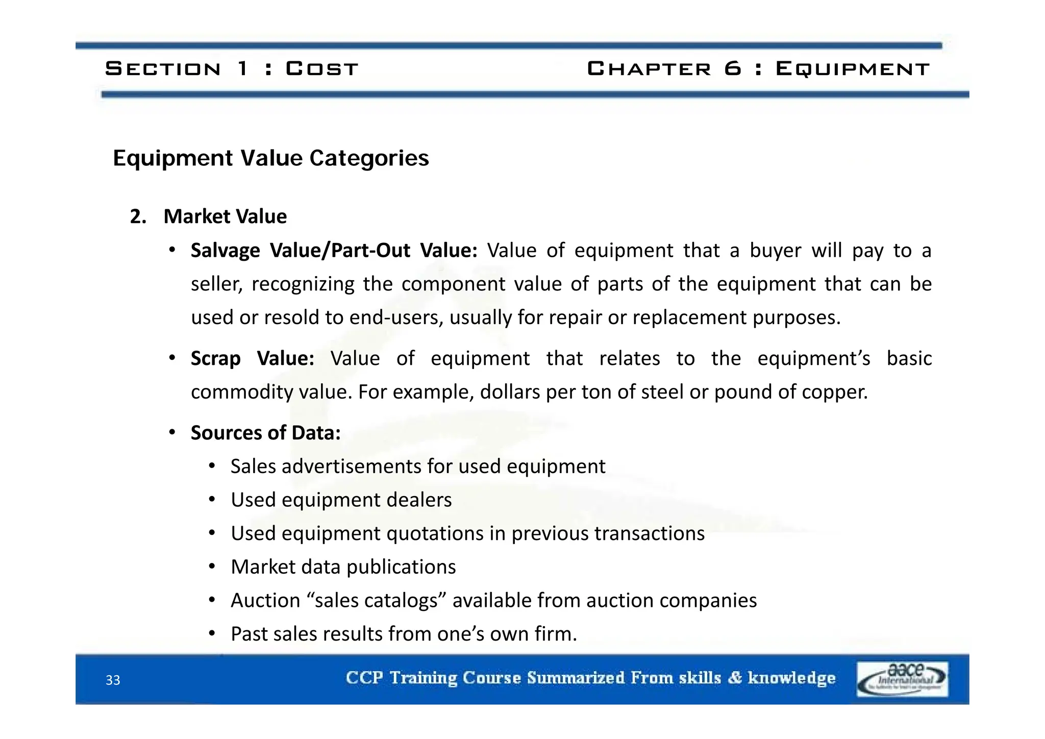 Section 1 : Cost Chapter 6 : Equipment
Equipment Value Categories
2. Market Value
• Salvage Value/Part‐Out Value: Value of equipment that a buyer will pay to a
seller recognizing the component value of parts of the equipment that can be
seller, recognizing the component value of parts of the equipment that can be
used or resold to end‐users, usually for repair or replacement purposes.
• Scrap Value: Value of equipment that relates to the equipment’s basic
commodity value. For example, dollars per ton of steel or pound of copper.
• Sources of Data:
• Sales advertisements for used equipment
• Used equipment dealers
• Used equipment quotations in previous transactions
Used equipment quotations in previous transactions
• Market data publications
• Auction “sales catalogs” available from auction companies
• Past sales results from one’s own firm.
33
 